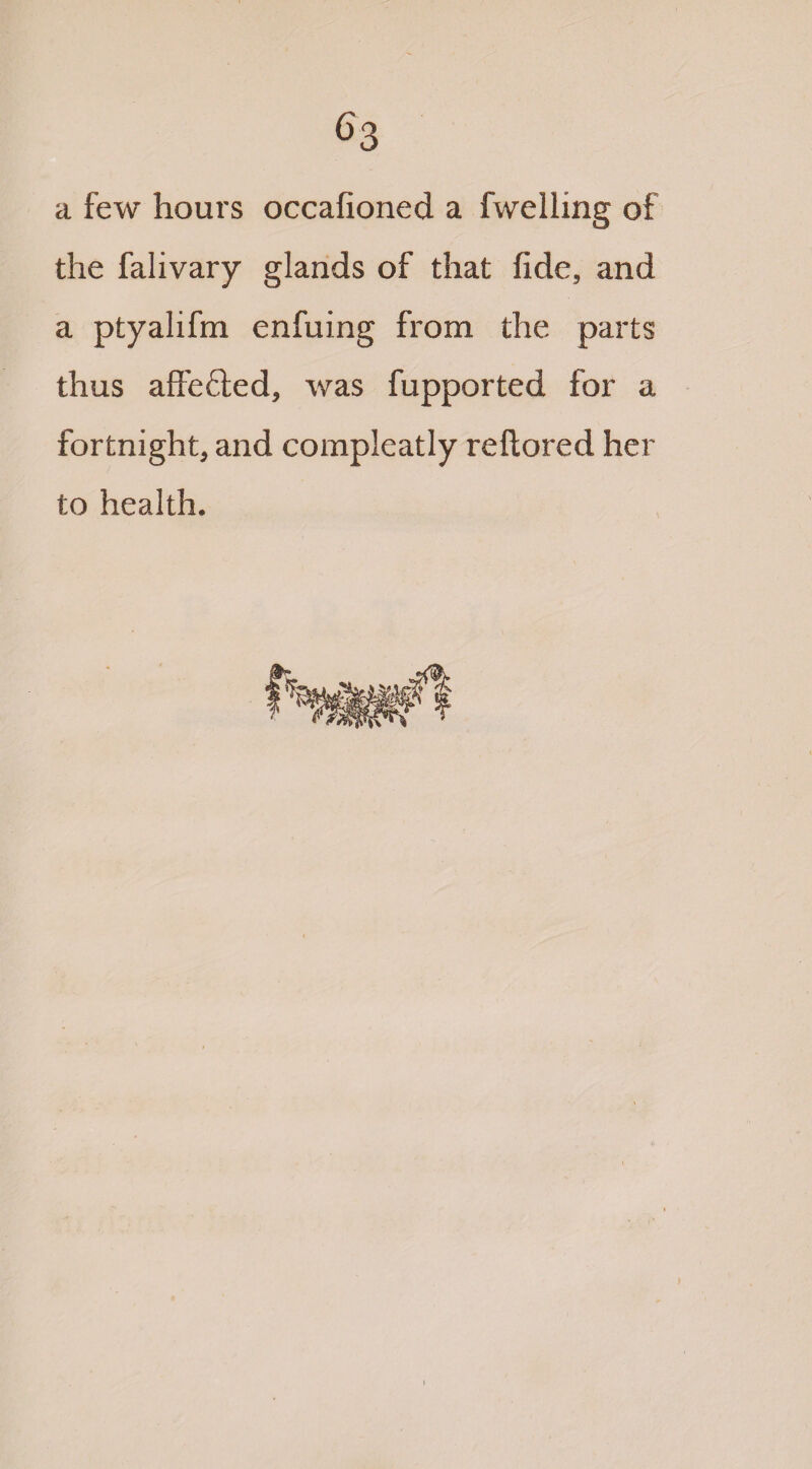 a few hours occafioned a fwelling of the falivary glands of that fide, and a ptyalifm enfuing from the parts thus affe&ed, was fupported for a fortnight, and compleatly reftored her to health.