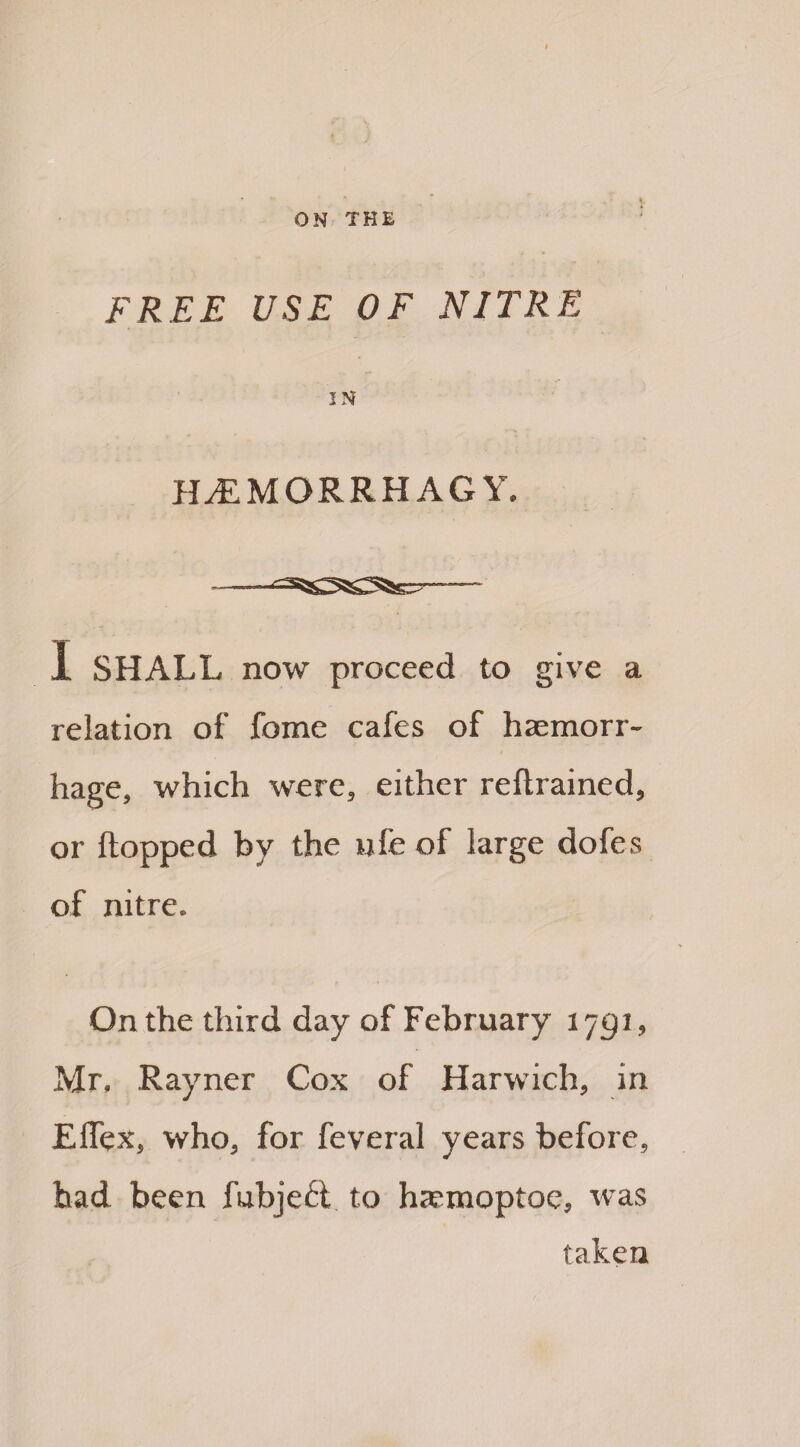 FREE USE OF NITRE IN Hi’MORRHAGY. -- I SHALL now proceed to give a relation of fome cafes of haemorr¬ hage, which were, either reftrained, or flopped by the ufe of large dofes of nitre. On the third day of February 17pi, Mr. Rayner Cox of Harwich, in Effex, who, for feveral years before, had been fubjeft to haemoptoe, was taken