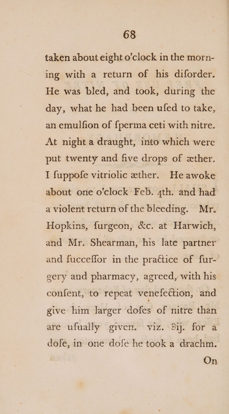taken about eight o’clock in the morn¬ ing with a return of his diforder. He was bled, and took, during the day, what he had been ufed to take, an emulfion of fperma ceti with nitre. At night a draught, into which were put twenty and five drops of aether. 4 - - * ' v' ~ , I fuppofe vitriolic aether. He awoke about one o’clock Feb. 4th. and had a violent return of the bleeding. Mr. Hopkins, furgeon, &c. at Harwich, and Mr. Shearman, his late partner and fucceffor in the practice of fur- gery and pharmacy, agreed, with his confent, to repeat venefeftion, and $ give him larger dofes of nitre than are ufually given, viz. 3ij. for a dofe, in one dofe he took a drachm. On