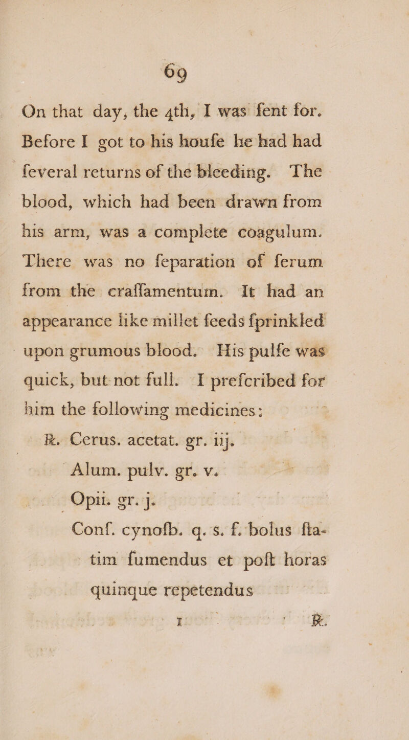 63 On that day* the 4th, I was fent for. Before I got to his houfe he had had feveral returns of the bleeding. The blood, which had been drawn from his arm, was a complete coagulum. There was no reparation of ferum from the craffamentum. It had an appearance like millet feeds fprinkled upon grumous blood. His pulfe was quick, but not full. I prefcribed for him the following medicines ; * R. Cerus. acetat. gr. iij. Alum. pulv. gr. v. Opii. gr. j. Conf. cynolb. q. s. f. bolus fta- tim fumendus et poll horas quinque repetendus x ' • ft