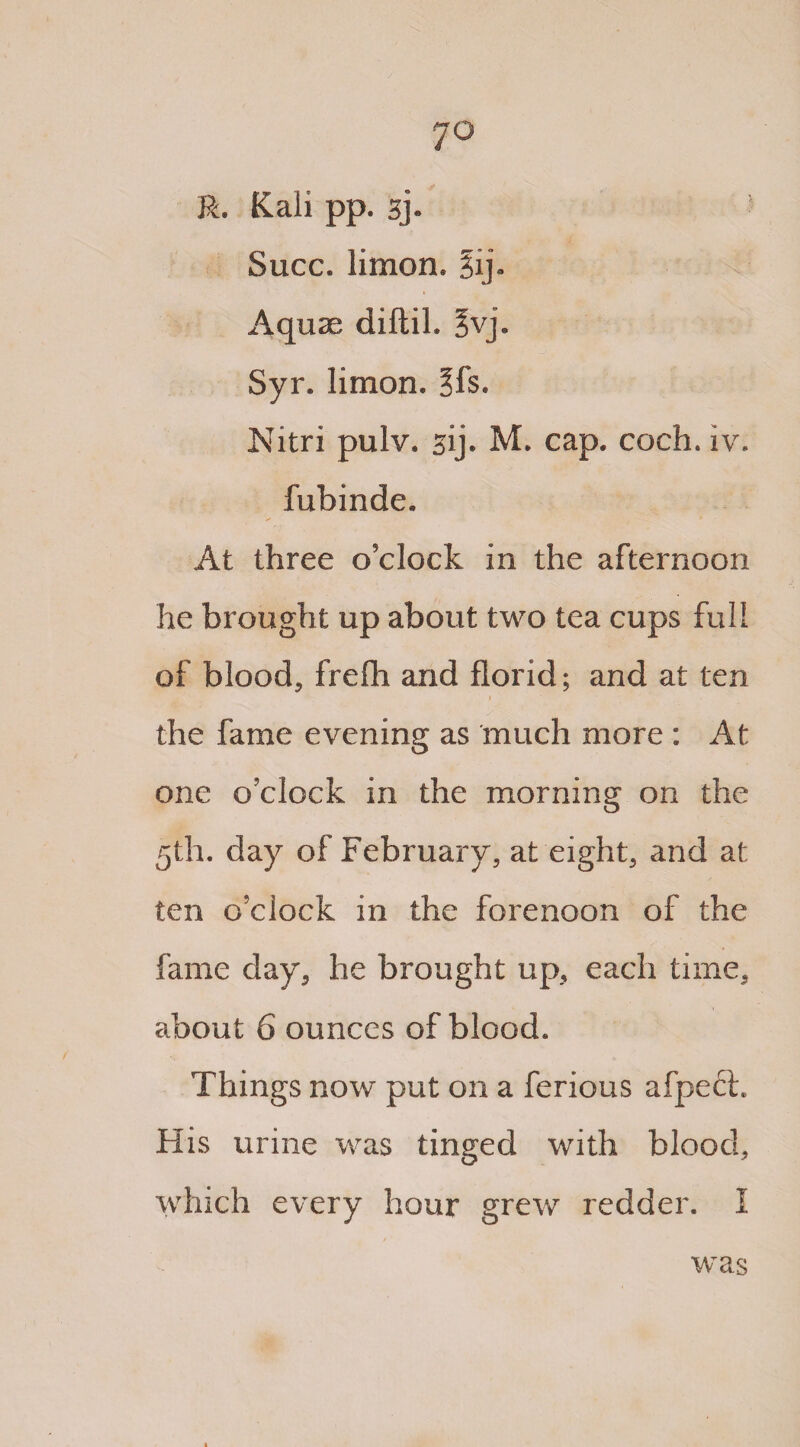 R. Kali pp. 3j. Succ. limon. %ij. Aquae diftil. 5vj. Syr. limon. §fs. Nitri pulv. sij. M. cap. coch. iv. fubinde. At three o'clock in the afternoon he brought up about two tea cups full of blood, frefh and florid; and at ten the fame evening as much more : At one o'clock in the morning on the 5th. day of February, at eight, and at ten o’clock in the forenoon of the fame day, he brought up, each time, about 6 ounces of blood. Things now put on a ferious afpech His urine was tinged with blood, which every hour grew redder. 1 was