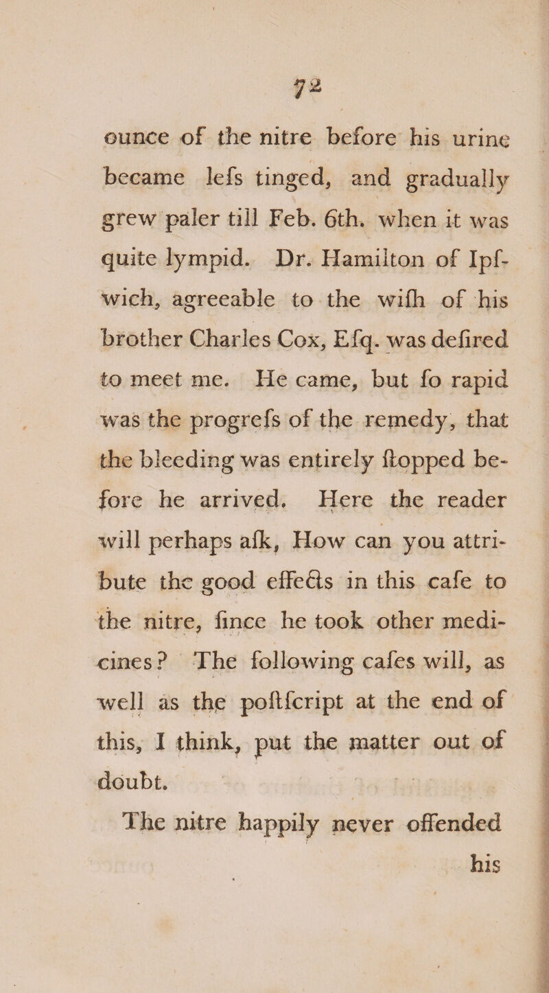 ounce of the nitre before his urine i, became lefs tinged* and gradually grew paler till Feb. 6th. when it was quite lympid. Dr. Hamilton of Ipf- wich* agreeable to the wifli of his brother Charles Cox* Efq. was defired to meet me. He came* but fo rapid was the progrefs of the remedy, that the bleeding was entirely flopped be* fore he arrived. Here the reader will perhaps aflk* How can you attri¬ bute the good eflefls in this cafe to the nitre* fince he took other medi- cines ? The following cafes will, as well as the poftfcript at the end of this, I think, put the matter out of doubt. The nitre happily never offended ( i his