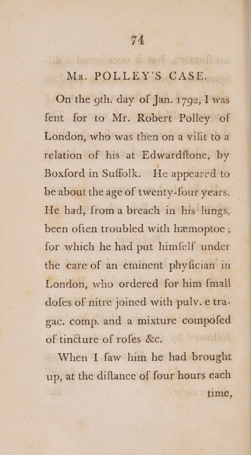 Mr. POLLEY’S CASE. On the gth. day of Jan. 1792, I was fent for to Mr. Robert Policy of London, who was then on a vifit to a relation of his at Edwardftone, by Boxford in Suffolk. He appeared to be about the age of twenty-four years. He had, from a breach in his lungs, been often troubled with hsemoptoe ; for which he had put himfelf under the care of an eminent phylician in London, who ordered for him fmall dofes of nitre joined with pulv. e tra- gac. comp, and a mixture compoled of tinfture of rofes &c. When I faw him he had brought up, at the diftance of four hours each time^