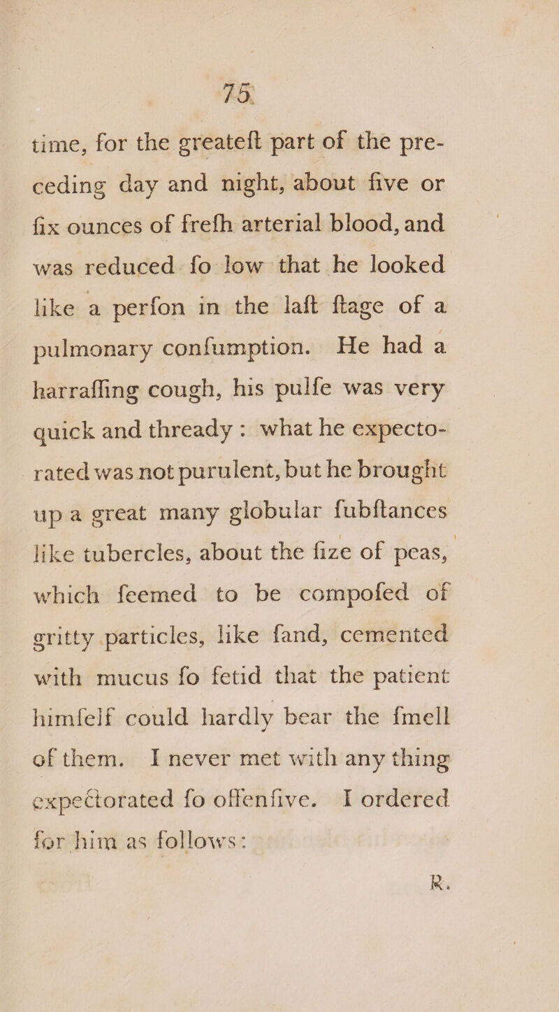 time, for the greateft part of the pre¬ ceding day and night, about five or fix ounces of frefh arterial blood, and was reduced fo low that he looked like a perfon in the laft ftage of a pulmonary confumption. He had a harrafling cough, his pulfe was very quick and thready : what he expecto¬ rated was not purulent, but he brought up a great many globular fubftances I ) like tubercles, about the iize of peas, which feemed to be cornpofed of gritty particles, like fand, cemented with mucus fo fetid that the patient himfelf could hardly bear the fmell of them* I never met with any thing expectorated fo offenfive. I ordered for him as follows: R-.