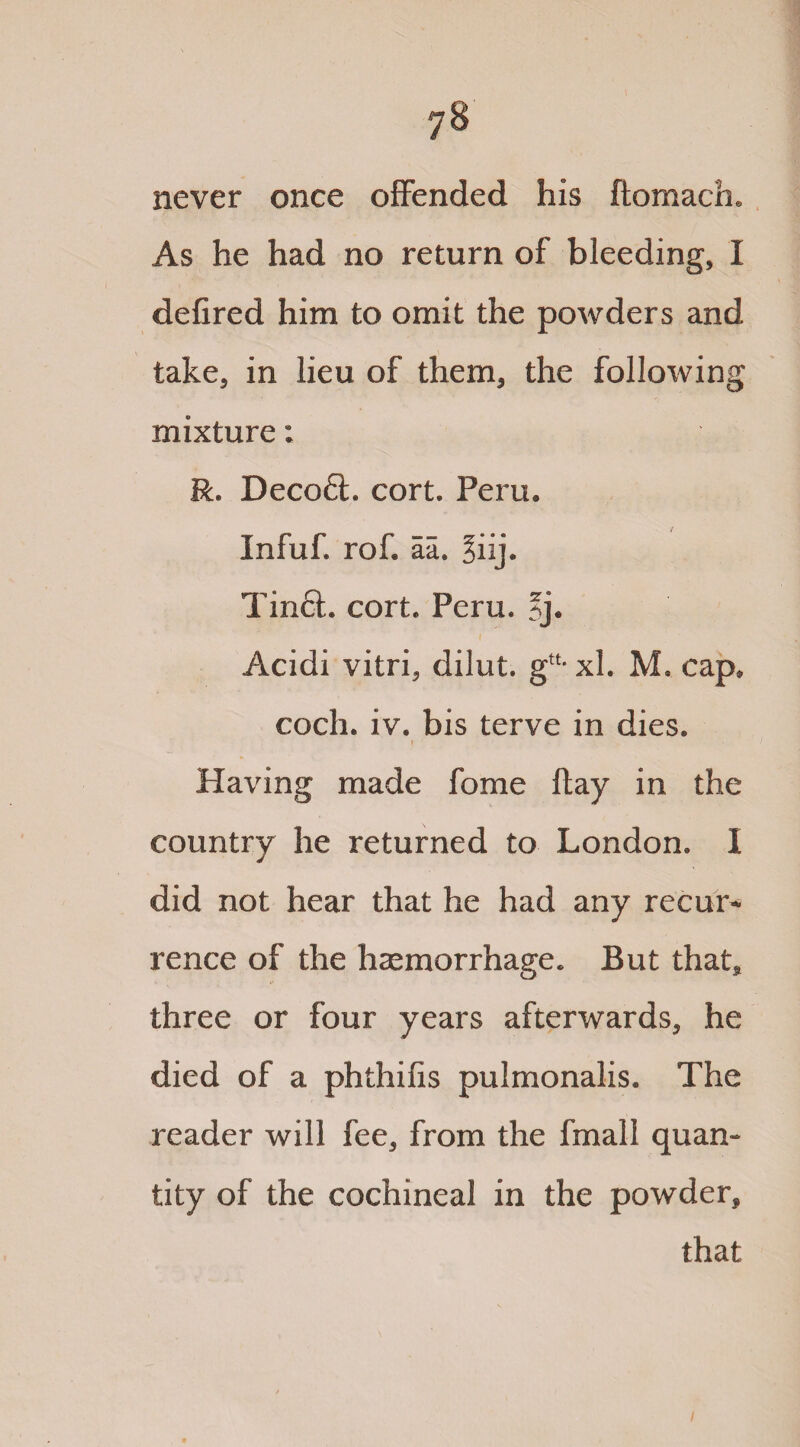 y8 never once offended his flomach. As he had no return of bleeding, I defired him to omit the powders and take, in lieu of them, the following mixture: R. Decoft. cort. Peru. Infuf. rof. aa, §iij. Tinct. cort. Peru. 5j. Acidi vitri, dilut. g“- xl. M. cap, coch. iv. bis terve in dies. I Having made fome flay in the country he returned to London. I did not hear that he had any recur*- rence of the haemorrhage* But that* three or four years afterwards* he died of a phthifis pulmonalis. The reader will fee* from the fmall quan¬ tity of the cochineal in the powder* that