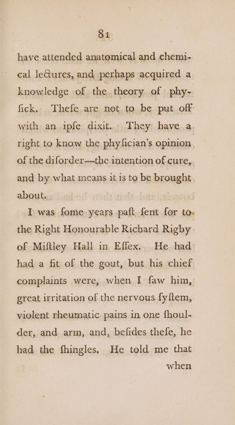 8x have attended anatomical and chemi¬ cal leftures, and perhaps acquired a knowledge of the theory of phy~ fick. Thefe are not to be put off with an ipfe dixit* They have a right to know the phyfician’s opinion of the diforder—the intention of cure, and by what means it is to be brought about* i was fome years paft lent for to the Right Honourable Richard Rigby of Miftley Hall in Elfex. He had had a fit of the gout, but his chief complaints were, when I faw him, great irritation of the nervous fyftem, violent rheumatic pains in one llioul- der, and arm, and, befides thefe, he had the Ihingles. He told me that when