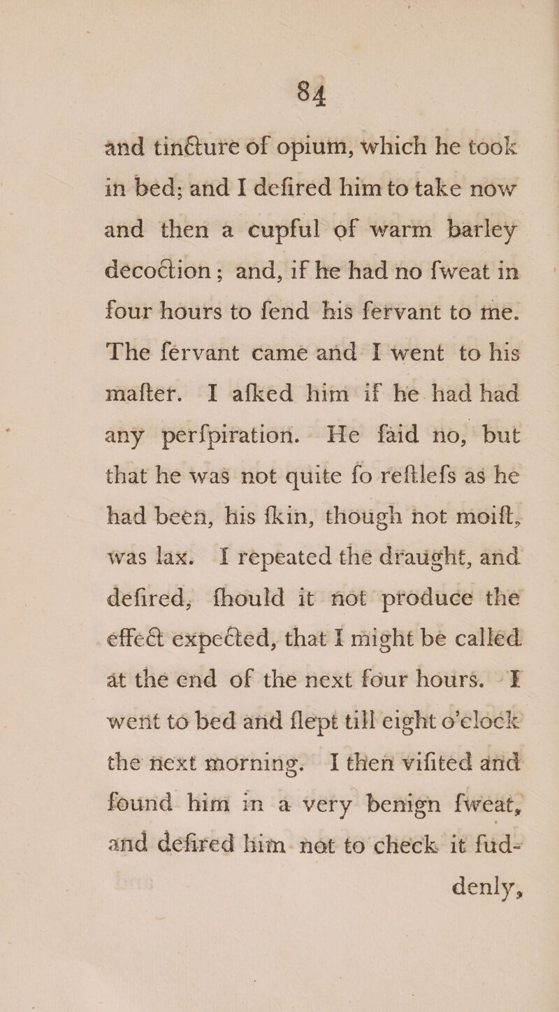 and tinfture of opium, which he took in bed; and I defired him to take now and then a cupful of warm barley decoction; and, if he had no fweat in four hours to fend his fervant to me. The fervant came and I went to his mailer. I afked him if he had had any perfpiration. He faid no, but that he was not quite fo reftlefs as he had been, his fkin, though not moifL was lax. I repeated the draught, and defired, fihould it not produce the effeS expe£led, that I might be called at the end of the next four hours. I went to bed and flept till eight o’clock the next morning. I then vifited and found him in a very benign fweat, « and defired him not to check it fud- denly.