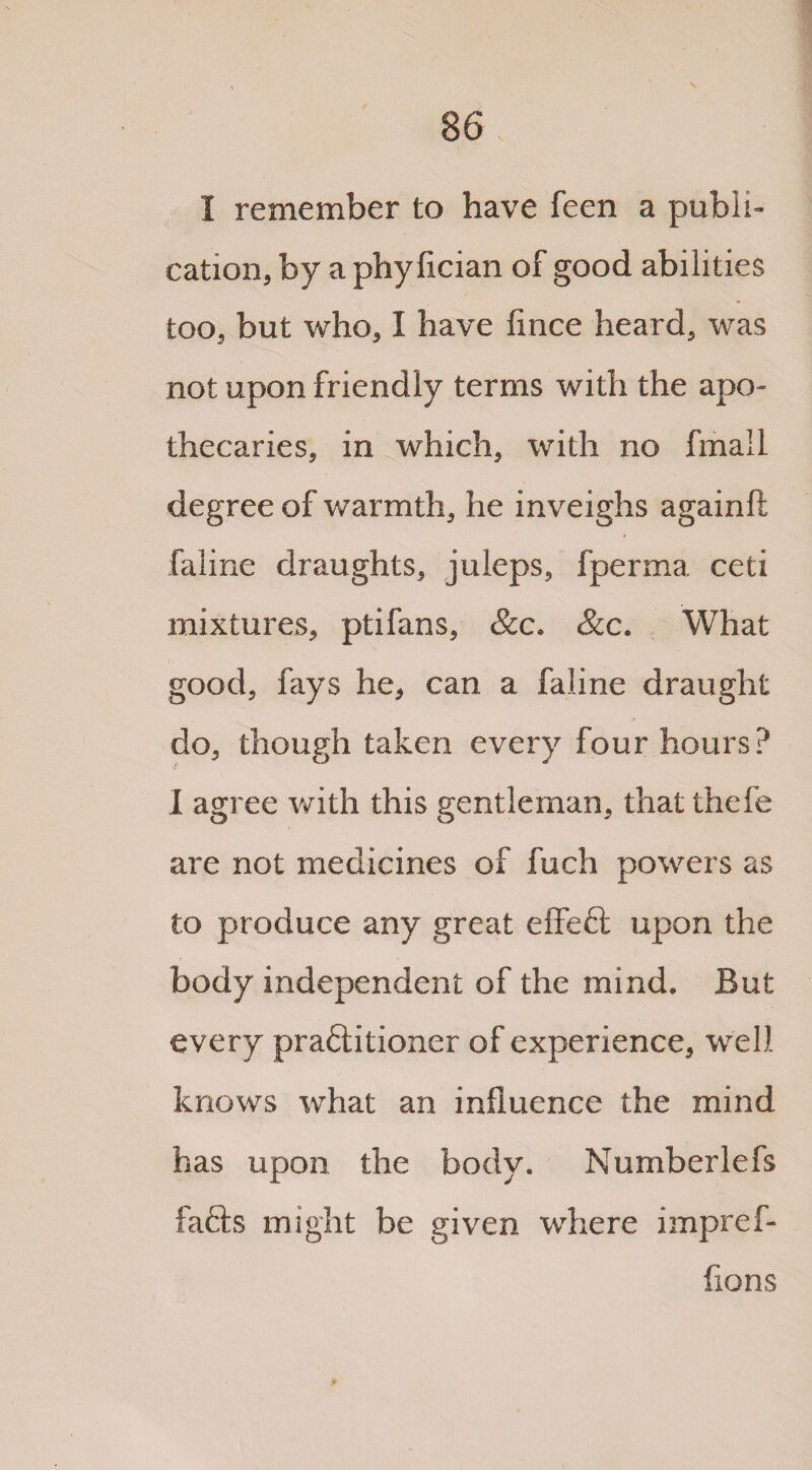 I remember to have feen a publi¬ cation, by a phy fician of good abilities too, but who, I have flnce heard, was not upon friendly terms with the apo¬ thecaries, in which, with no fmail degree of warmth, he inveighs againft faline draughts, juleps, fperma ceti mixtures, ptifans, &c. &c. What good, fays he, can a faline draught do, though taken every four hours? I agree with this gentleman, that thefe are not medicines of fuch powers as to produce any great effect upon the body independent of the mind. But every praftitioner of experience, well knows what an influence the mind has upon the body. Numberlefs facts might be given where impref- fions