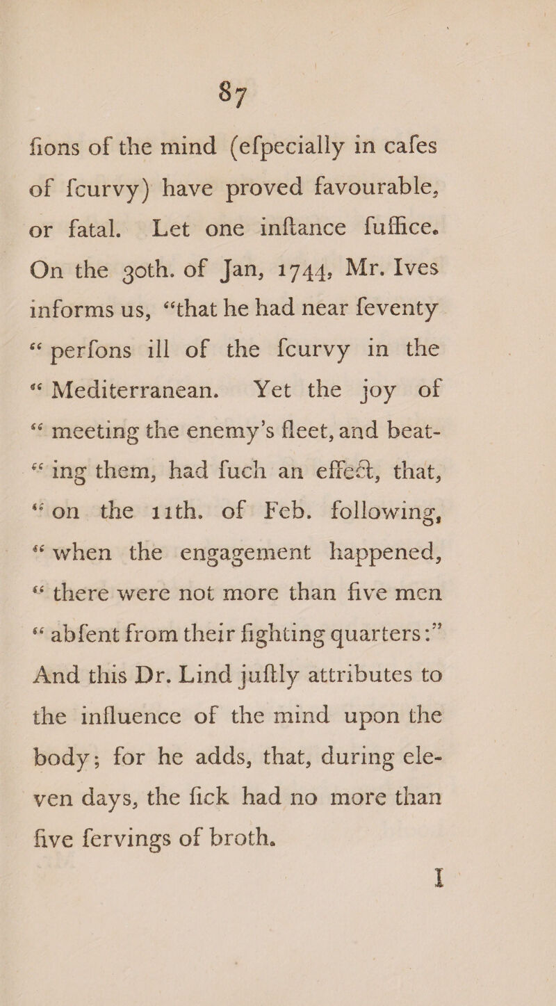 8j fions of the mind (efpecially in cafes of fcurvy) have proved favourable, or fatal. Let one inltance fuffice. On the 30th. of Jan, 1744, Mr. Ives informs us, “that he had near feventy “ perfons ill of the fcurvy in the “ Mediterranean. Yet the joy of “ meeting the enemy’s fleet, and beat- “ ing them, had fucli an effefl, that, “on the 11th. of Feb. following, “ when the engagement happened, “ there were not more than five men “ abfent from their fighting quarters And this Dr. Lind juftly attributes to the influence of the mind upon the body; for he adds, that, during ele¬ ven days, the fick had no more than five fervings of broth.