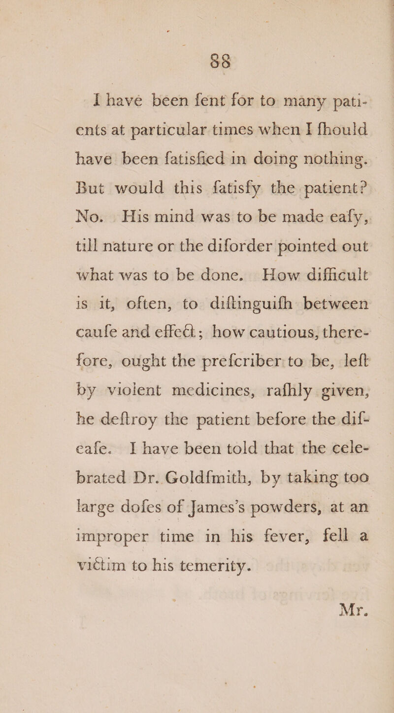 I have been fent for to many pati¬ ents at particular times when I fhould have been fatisfied in doing nothing. But would this fatisfy the patient? No. His mind was to be made eafy, till nature or the diforder pointed out what was to be done. How difficult is it, often, to diftinguifh between caufe and effeft; how cautious, there¬ fore, ought the preferiber to be, left by violent medicines, raffily given, he deftroy the patient before the dif- cafe. I have been told that the cele¬ brated Dr. Goldfmith, by taking too large dofes of James’s powders, at an improper time in his fever, fell a viftim to his temerity. Mr.