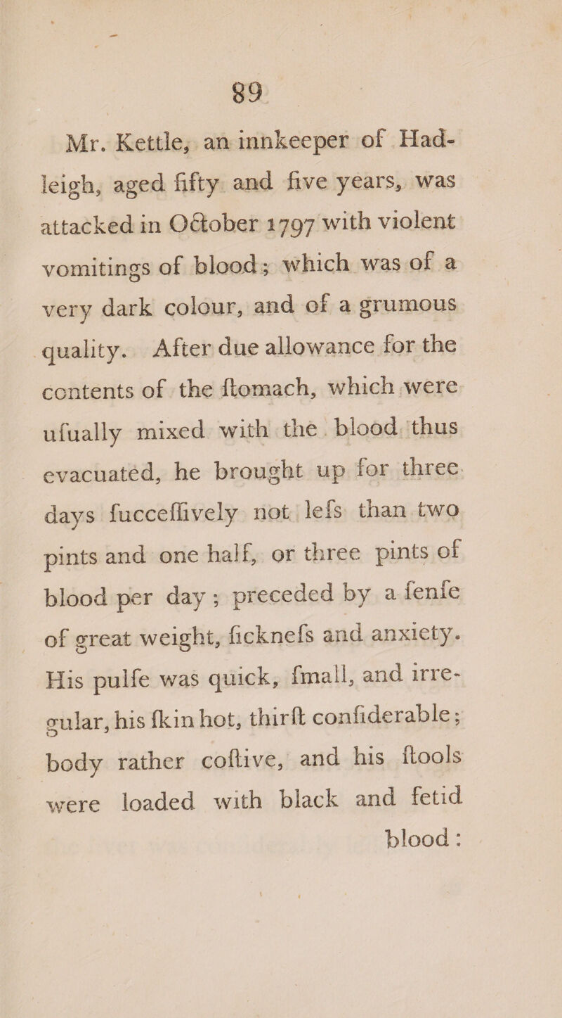 Mr. Kettle, an innkeeper of Had- leigh, aged fifty and five years, was attacked in Oftober 1797 with violent vomitings of blood; which was of a very dark colour, and of a grumous quality. After due allowance for the contents of the ftomach, which were ufually mixed with the blood thus evacuated, he brought up for three days fucceffively not lefs than two pints and one half, or three pints of blood per day ; preceded by a fenfe of great weight, ficknefs and anxiety. His pulfe was quick, final!, and ine- o-ular, his 1km hot, thirft confiderable; O 3 body rather collive, and his (tools were loaded with blade and fetid blood: