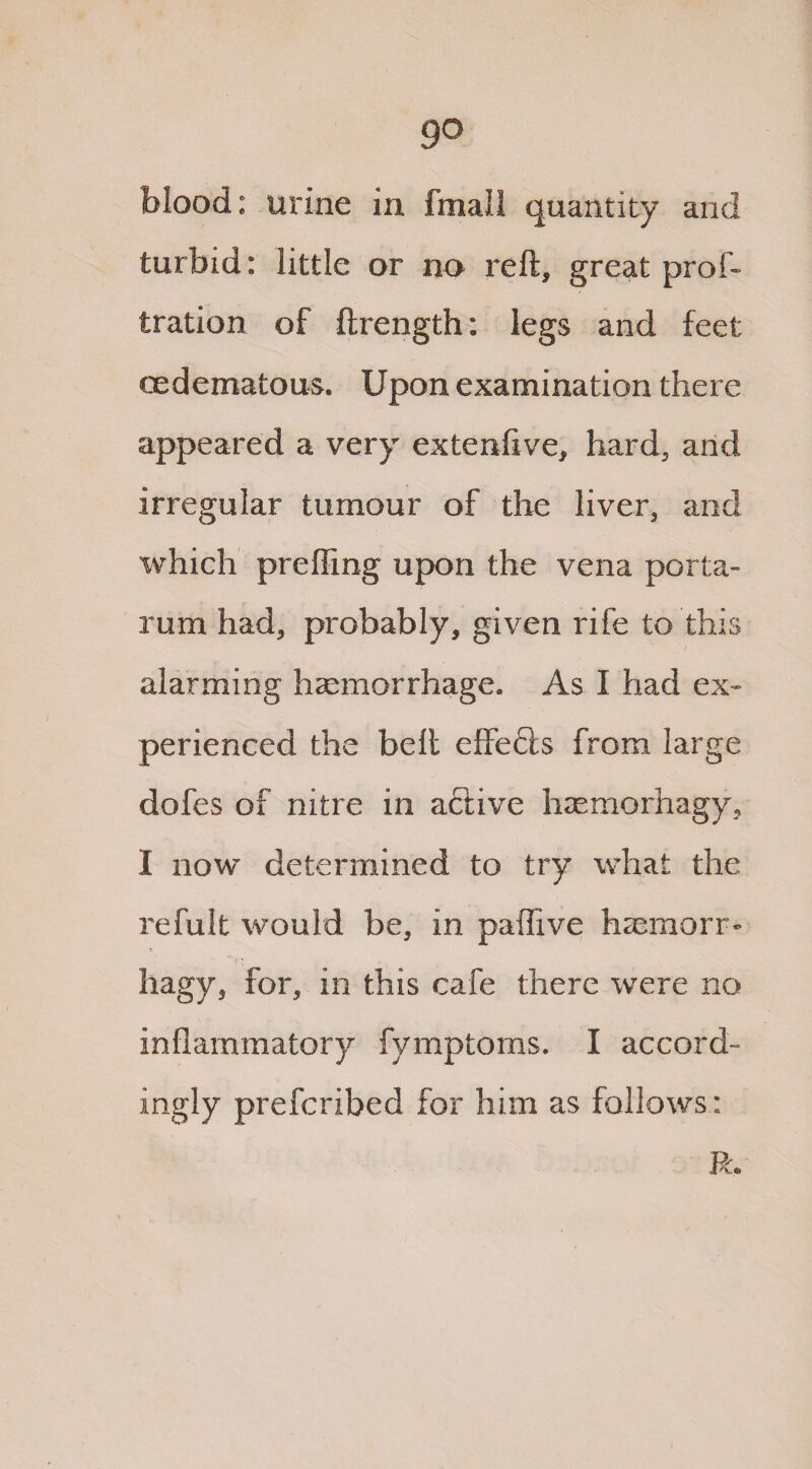 go blood: urine in fmall quantity and turbid: little or no reft, great prof- tration of ftrength: legs and feet oedematous. Upon examination there appeared a very extenfive, hard, and irregular tumour of the liver, and which prefling upon the vena porta- rum had, probably, given rife to this alarming haemorrhage. As I had ex¬ perienced the belt effects from large dofes of nitre in active haemorhagy, I now determined to try what the refult would be, in paflive htemorr- hagy, for, in this cafe there were no inflammatory fymptoms. I accord¬ ingly prefcribed for him as follows: