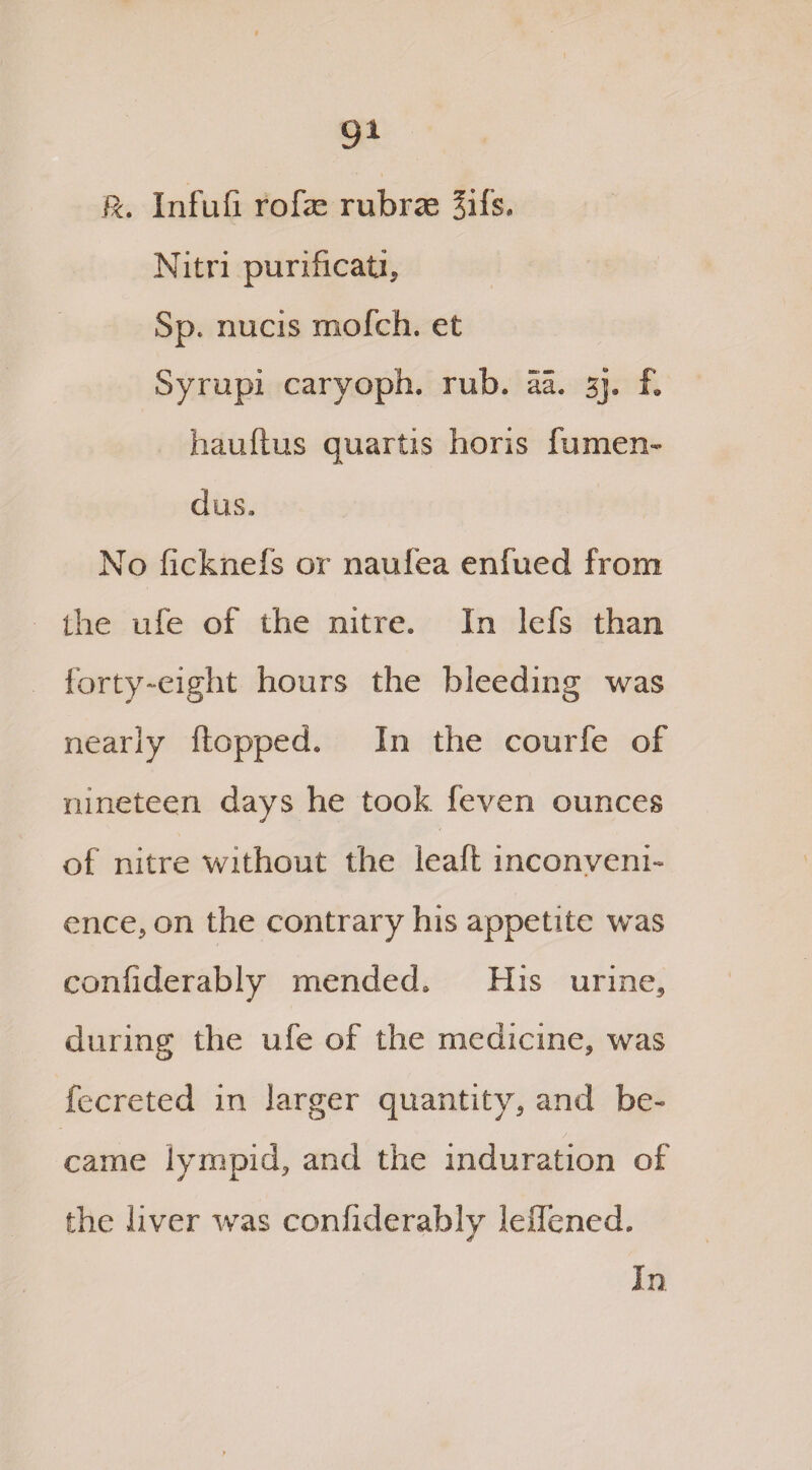 9* ft. Infuli rofae rubrae Jifs. Nitri purificati, Sp. nucis mofch. et Syrupi caryoph, rub. aa. 3J. f. hauftus quartis horis fumen- dus. No ficknefs or naufea enfued from the ufe of the nitre. In lefs than forty-eight hours the bleeding was nearly flopped. In the courfe of nineteen days he took feven ounces of nitre without the leaft inconveni¬ ence, on the contrary his appetite w^as eonfiderably mended. His urine, during the ufe of the medicine, was fecreted in larger quantity, and be¬ came lympid, and the induration of the liver was eonfiderably leffened. In