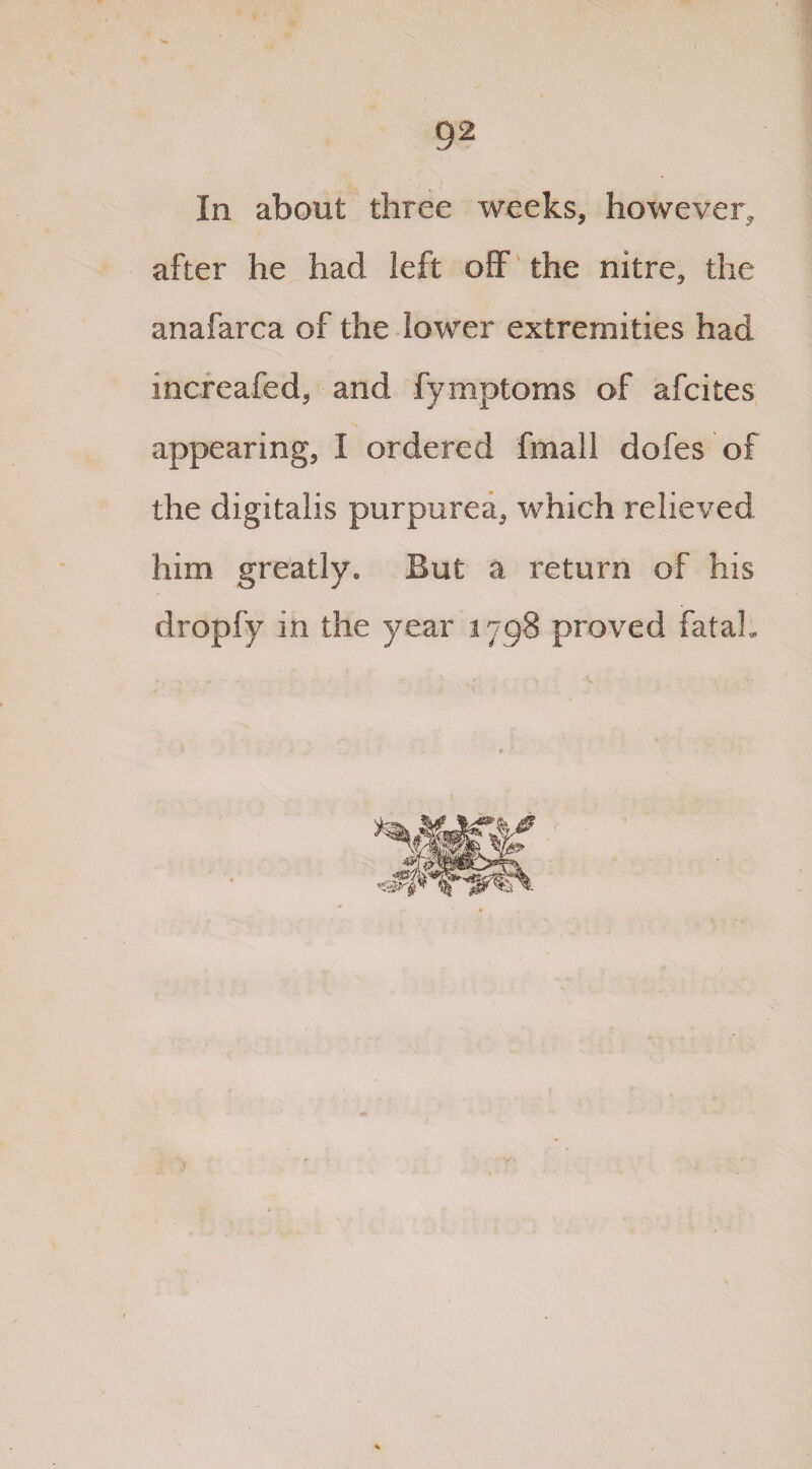In about three weeks, however, after he had left off the nitre, the anafarca of the lower extremities had increafed, and fymptoms of afcites appearing, I ordered fmall dofes of the digitalis purpurea, which relieved him greatly. But a return of his dropfy in the year 1798 proved fatal.