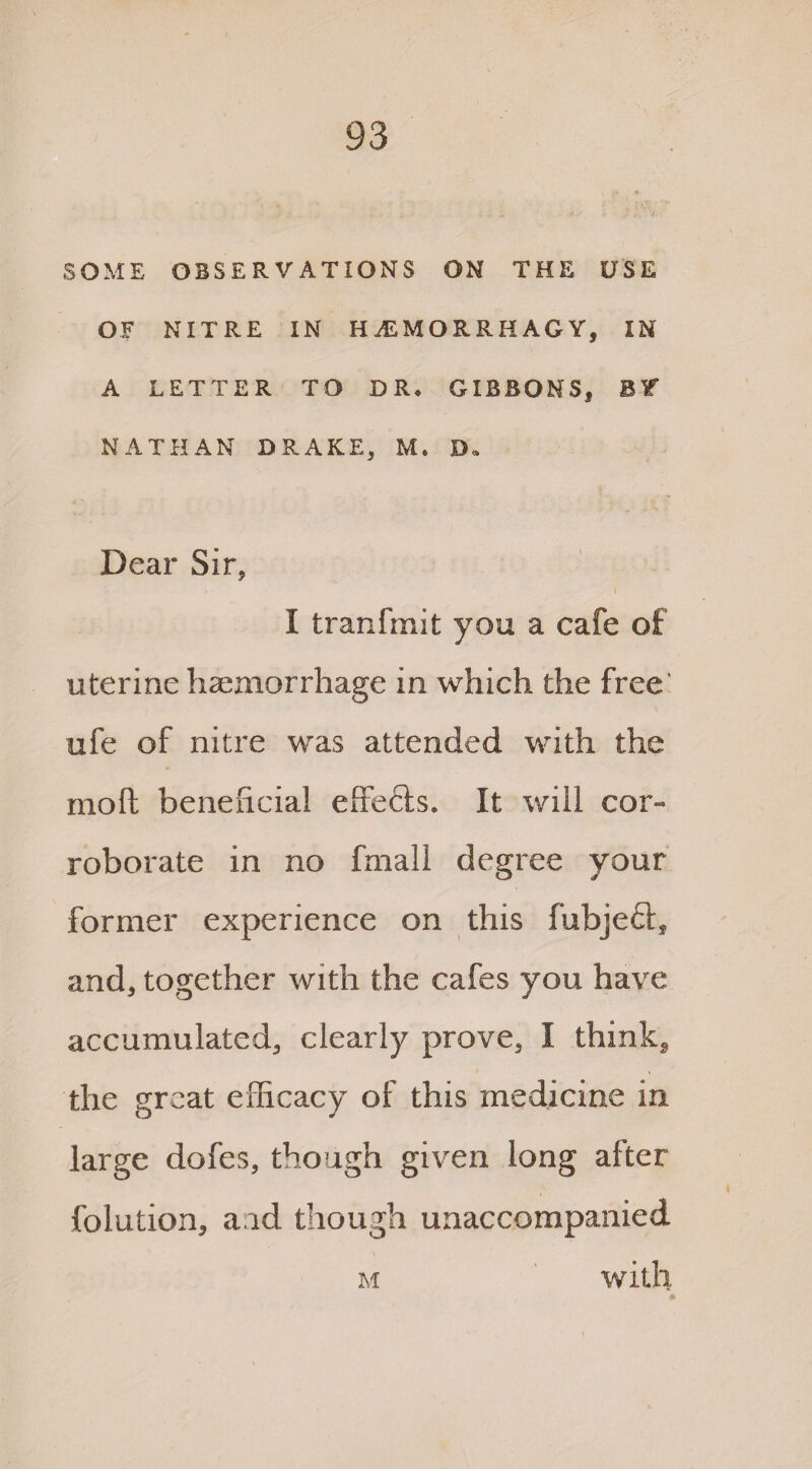 SOME OBSERVATIONS ON THE USE OF NITRE IN H.EMORRHAGY, IN A LETTER TO DR* GIBBONS, Bf NATHAN DRAKE, M, D„ Dear Sir, I tranfmit you a cafe of uterine haemorrhage in which the free' ufe of nitre was attended with the molt beneficial effects. It will cor¬ roborate in no fmall degree your former experience on this fubjeft, and, together with the cafes you have accumulated, clearly prove, I think, the great efficacy of this medicine in large dofes, though given long after folution, and though unaccompanied m with