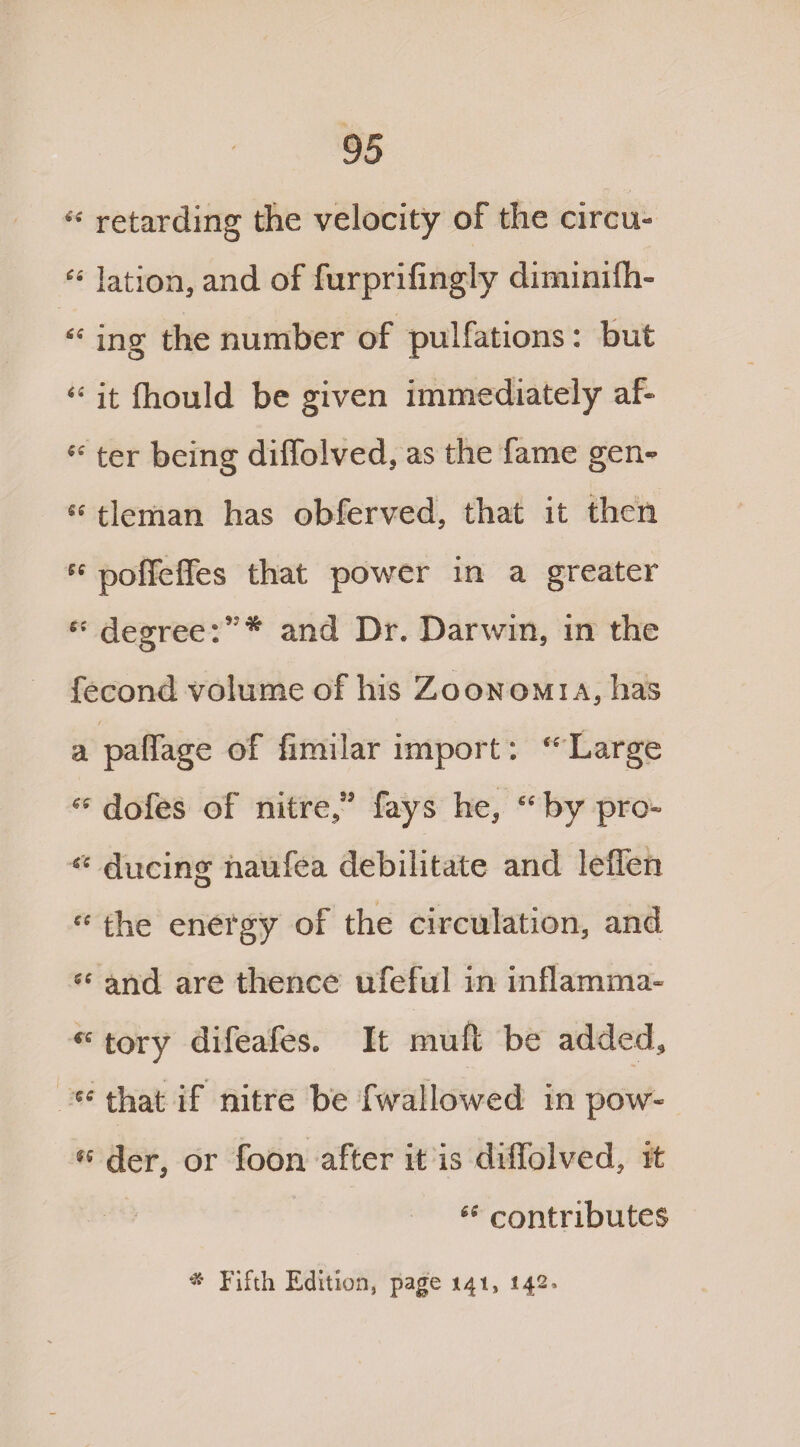 “ retarding the velocity of the circu- “ lation, and of furprifingly diminilh- “ ing the number of pulfations: but “ it fhould be given immediately af- “ ter being dilfolved, as the fame gen- “ tleman has obferved, that it then polfeffes that power in a greater degree:”* and Dr. Darwin, in the fecond volume of his Zqonomia, has / a palfage of fimilar import: “ Large “ dofes of nitre,” fays he, “ by pro* “ ducing naufea debilitate and leflen “ the energy of the circulation, and “ and are thence ufeful in inflamma- re tory difeafes. It mull be added, ” that if nitre be fwallowed in pew¬ s' der, or foon after it is dilfolved, it <e contributes * Fifth Edition, page 141, 142,