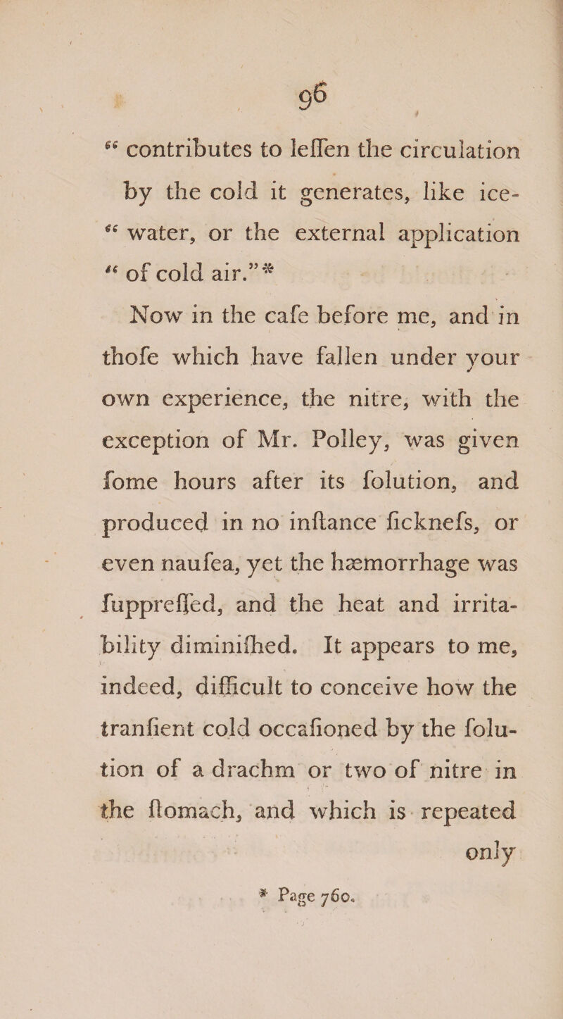 contributes to leflen the circulation by the cold it generates, like ice- ^ water, or the external application ** of cold air.”* Now in the cafe before me, and in thofe which have fallen under your own experience, the nitre, with the exception of Mr. Polley, was given fome hours after its folution, and produced in no inftance ficknefs, or even naufea, yet the haemorrhage was fupprelfed, and the heat and irrita¬ bility diminished. It appears to me, indeed, difficult to conceive how the tranfient cold occafioned by the folu¬ tion of a drachm or two of nitre in the flomach, and which is repeated only * Page 760,