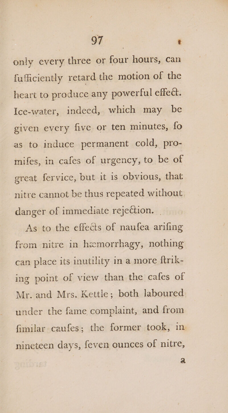 only every three or four hours, can fufficiently retard, the motion of the heart to produce any powerful effect. Ice-water, indeed, which may be given every five or ten minutes, fo as to induce permanent cold, pro- mifes, in cafes of urgency, to be of great ferviee, but it is obvious, that nitre cannot be thus repeated without danger of immediate rejection. As to the effects of naufea arifing from nitre in hrcmorrhagy, nothing can place its inutility in a more link¬ ing point of view than the cafes ol Mr. and Mrs. Kettle; both laboured under the fame complaint, and from fimiiar caufes; the former took, in nineteen days, feven ounces of nitre. a