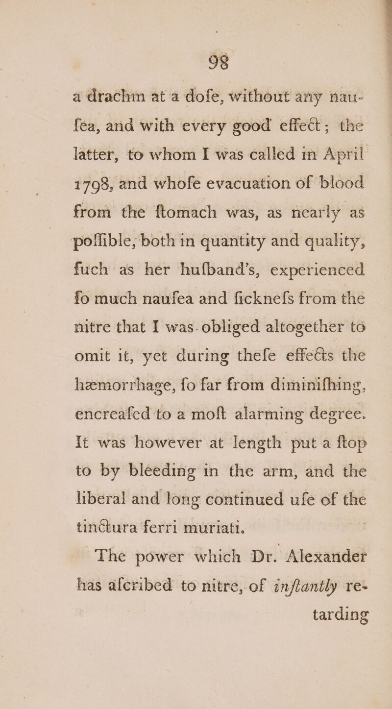 a drachm at a dofe, without any nau- fea5 and with every good effeft; the latter, to whom I was called in April 1798, and whofe evacuation of blood from the ftomach was, as nearly as poffible, both in quantity and quality, fuch as her hufband’s, experienced fo much naufea and ficknefs from the nitre that I was* obliged altogether to omit it, yet during thefe effects the haemorrhage, fo far from diminifhing, encreafed to a moft alarming degree. It was however at length put a flop to by bleeding in the arm, and the liberal and long continued ufe of the tin&ura ferri muriath The power which Dr. Alexander has afcribed to nitre, of injlantly re- / tarding