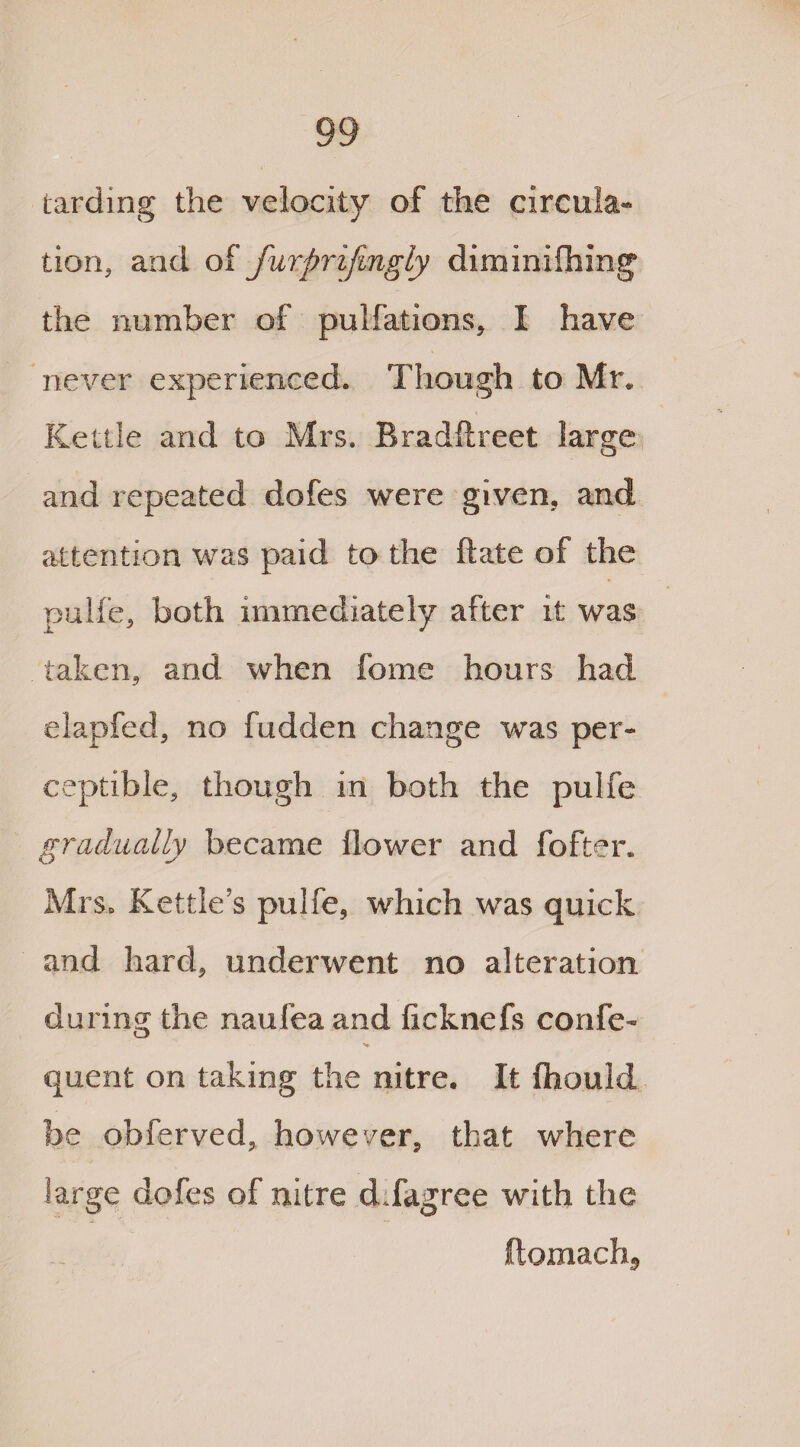 Larding the velocity of the circula¬ tion, and of furprifingly diminifhing the number of pulfations, I have never experienced. Though to Mr. Kettle and to Mrs. Bradftreet large and repeated dofes were given, and attention was paid to the ft ate of the pulfe, both immediately after it was taken, and when feme hours had elapfed, no fudden change was per¬ ceptible, though in both the pulfe gradually became flower and fofter. Mrs. Kettle’s pulfe, which was quick and hard, underwent no alteration during the naufea and fieknefs confe- quent on taking the nitre. It fhould be obferved, however, that where large dofes of nitre d.fagree with the ftomachj