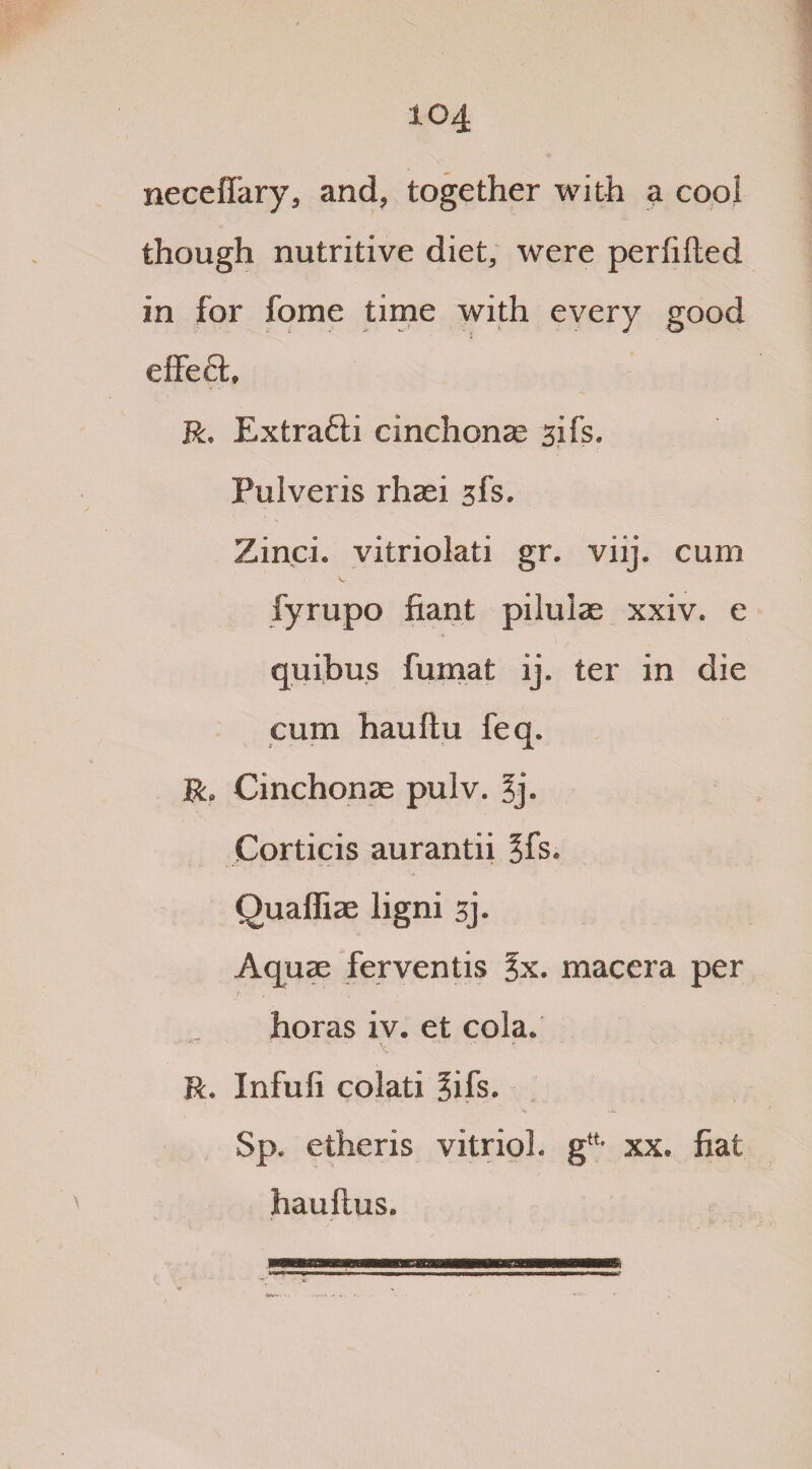 neceffary, and, together with a cool though nutritive diet, were perhlted in for fome time with every good effect, R. Extra&i cinchonas 31 fs. Pulveris rhaei 3fs. Zinci. vitriolati gr. viij. cum fyrupo fiant pilulae xxiv. e quibu.s fumat ij. ter in die cum hauftu feq. R. Cinchonas pulv. 3j. Corticis aurantii §fs. Quafliae ligni 3j. Aquae ferventis %x. maccra per horas iv. et cola. R. Infufi colati 3ifs. Sp. etheris vitriol. g“- xx. fiat haultus.