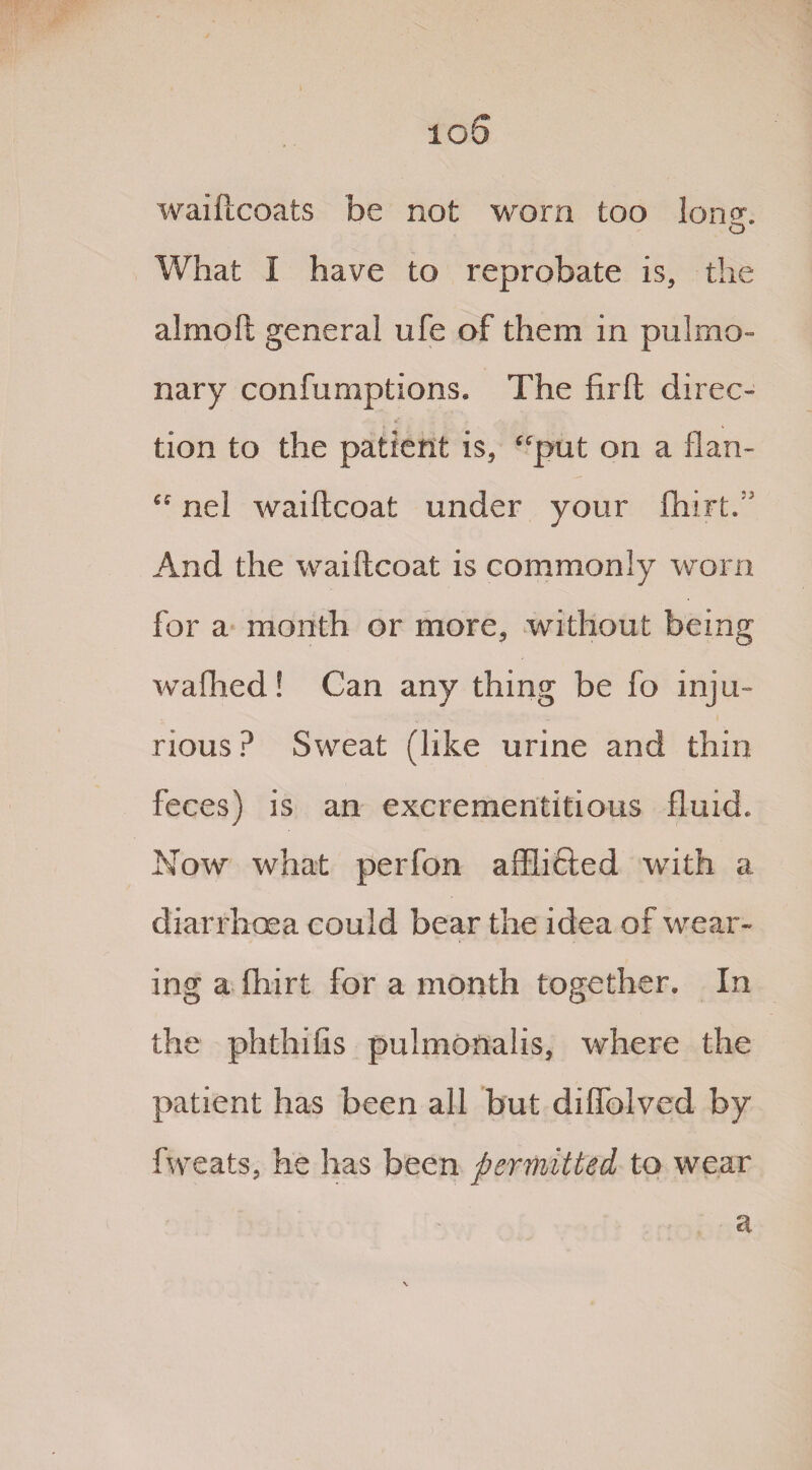 io5 waiftcoats be not worn too lone. G What I have to reprobate is, the almoft general ufe of them in pulmo¬ nary confumptions. The firft direc¬ tion to the patient is, “put on a flan- “ nel waiftcoat under your fliirL  And the waiftcoat is commonly worn for a month or more, without being waflied! Can any thing be fo inju¬ rious ? Sweat (like urine and thin feces) is an excrementitious fluid. Now what perfon afflicted with a diarrhoea could bear the idea of wear¬ ing a ftiirt for a month together. In the phthifis pulmonalis, where the patient has been all but diflblved by fweats, he has been permitted to wear a