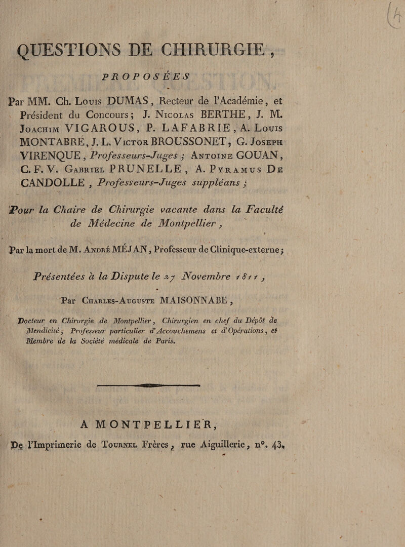 QUESTIONS DE CHIRURGIE , PROPOSÉES » Par MM. Ch. Louis DUMAS, Recteur de l’Académie, et Président du Concours; J. Nicolas BERTHE, J. M. Joachim VIGAROUS, P. L AF AB RIE , A. Louis MONTABRÉ, J. L. Victor BROUSSONET, G. Joseph VIRENQUE , Professeurs-Juge s ; Antoine GOUAN , C. F. V. Gabriel PRUNELLE , A. Pyramus De CANDOLLE , Professeurs-Juges suppléans ; Pour la Chaire de Chirurgie vacante dans la Faculté de Médecine de Montpellier, Par la mort de M. André ME J AN > Professeur de Clinique-externe ; Présentées a la Dispute le Novembre / Si 1 ? Par Charles-Auguste MAISONNABE , Docteur en Chirurgie de Montpellier, Chirurgien en chef du Dépôt de Mendicité , Professeur particulier d’Accouchemens et d’Opérations, et Membre de la Société médicale de Paris. * A MONTPELLIER, De l’Imprimerie de Tourner Frères, rue Aiguillerie, u°. 43*