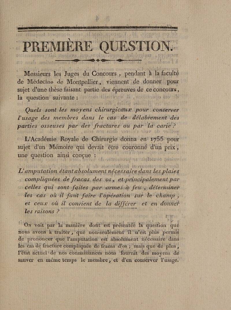 Messieurs les Juges du Concours , pendant à la faculté de Médecine de Montpellier , viennent de donner pour sujet d’une thèse faisant partie des épreuves de ce concours, la question suivante : : ; f c ^ 5 Quels sont les moyens chirurgie aux pour conserver Vusage des membres dans le cas de délabrement des y * - * parties osseuses par des fractures ou par la carie ? . V' i ‘ -î r. <. : :• I) v>v .? ' or :; r.:;> L’Académie Royale de Chirurgie donna eri iySS pour sujet d’un Mémoire qui devait être couronné d’un prix, une question ainsi conçue : r . . r . « \ - : . ‘ ; ‘ ; : ' IJ : 1 : : Vf ; ; '; . ! r: - l;. JJ amputation étant absolument nécessaire dans les plaies compliquées de fracas des os , et principalement par celles qui sont faites par armes a feu , déterminer les cas où il faut faire VOpération sur le champ ? et ceux où il convient de la différer et en donner '• ’ . i'-.'-' ' - -K - ' • 4«t. les raisons P On voit par la manière cloiit est présentée la question qué nous avons à traitèr^ que non-seulemèht il n’est de prononcer que l’amputation est absolument nécessaire dans les 6as de fracture compliquée de fracas d’os y\ mais que de plus , l’état actuel de nos connaissances nous fournit des moyens dé sauver en même temps le membre, et d’en conserver l’usage. plus permis