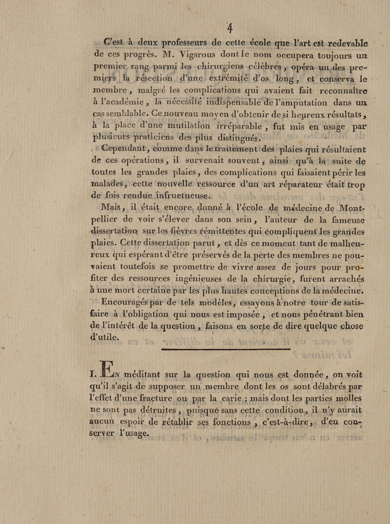 C'est à deux professeurs de cette école que l'art est redevable de ces progrès. M. Yigarous dont le nom occupera toujours un premier rang parmi les chirurgiens célèbres , opéra un des pre¬ miers la résection d'une extrémité d’os long, et conserva le membre, malgré les complications qui avaient fait reconnaître à l’académie , la nécessité indispensable de l’amputation dans un. cas semblable. Ce nouveau moyeu d’obtenir de si heureux résultats y a la place d une mutilation irréparable , fut mis en usage par plusieurs praticiens des plus distingués. Cependant, comme dans le traitement des plaies qui résultaient de ces opérations , il survenait souvent , ainsi qu'à la suite de toutes les grandes plaies, des complications qui faisaient périr les malades, cette nouvelle ressource d’un art réparateur était trop de fois rendue infructueuse. Mais, il était encore donné à l’école de médecine de Mont¬ pellier de voir s’élever dans son sein, l’auteur de la fameuse dissertation sur les fièvres rémittentes qui compliquent les grandes plaies. Cette dissertation parut, et dès ce moment tant de malheu¬ reux qui espérant d’étre préservés de la perte des membres ne pou¬ vaient toutefois se promettre de vivre assez de jours pour pro¬ fiter des ressources ingénieuses de la chirurgie, furent arrachés à une mort certaine par les plus hautes conceptions de la médecine. Encouragés par de tels modèles, essayons à notre tour de satis¬ faire à l’obligation qui nous est imposée , et nous pénétrant bien de l’intérêt de la question , faisons en sorte de dire quelque chose d’utile. I. JLjn méditant sur la question qui nous est donnée, on voit qu’il s’agit de supposer un membre dont les os sont délabrés par l’effet d’une fracture ou par la carie ; mais dont les parties molles ne sont pas détruites , puisque sans cette condition, il n’y aurait aucun espoir de rétablir ses fonctions , c’est-à-dire, d’en con* server l’usage.