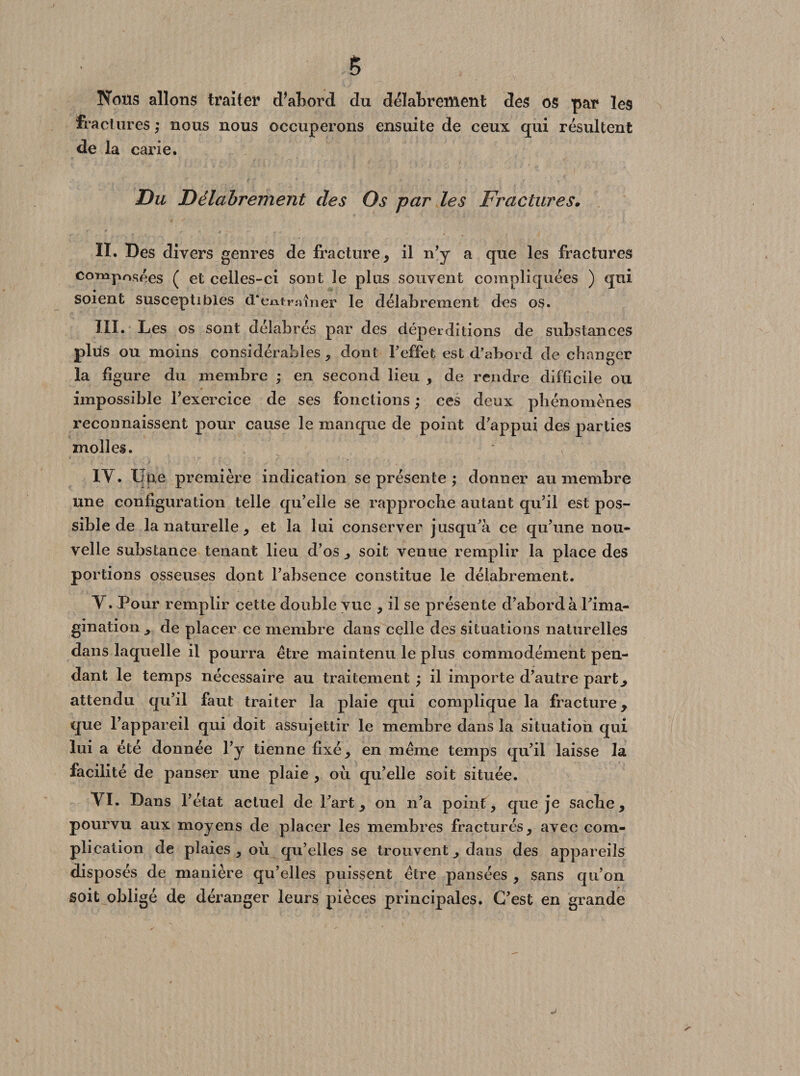 § Nous allons traiter Sabord du délabrement des os par les fractures; nous nous occuperons ensuite de ceux qui résultent de la carie. Du Délabrement des Os par les Fractures. II. Des divers genres de fracture, il n’y a que les fractures composées ( et celles-ci sont le plus souvent compliquées ) qui soient susceptibles d'entraîner le délabrement des os. III. Les os sont délabrés par des déperditions de substances plus ou moins considérables , dont l'effet est d’abord de changer la figure du membre ; en second lieu , de rendre difficile ou impossible l’exercice de ses fonctions ; ces deux phénomènes reconnaissent pour cause le manque de point d’appui des parties molles. • ; IY. Une première indication se présente ; donner au membre une configuration telle qu’elle se rapproche autant qu’il est pos¬ sible de la naturelle, et la lui conserver jusqu’à ce qu’une nou¬ velle substance tenant lieu d’os , soit venue remplir la place des portions osseuses dont l’absence constitue le délabrement. Y. Pour remplir cette double vue , il se présente d’abord à l’ima¬ gination j de placer ce membre dans celle des situations naturelles dans laquelle il pourra être maintenu le plus commodément pen¬ dant le temps nécessaire au traitement ; il importe d’autre part,, attendu qu’il faut traiter la plaie qui complique la fracture, que l’appareil qui doit assujettir le membre dans la situation qui lui a été donnée l’y tienne fixé, en même temps qu’il laisse la facilité de panser une plaie , où qu’elle soit située. YI. Dans l’état actuel de l’art, on n’a point, que je sache, pourvu aux moyens de placer les membres fracturés, avec com¬ plication de plaies, où qu’elles se trouvent, dans des appareils disposés de manière qu’elles puissent être pansées , sans qu’on soit obligé de déranger leurs pièces principales. C’est en grande