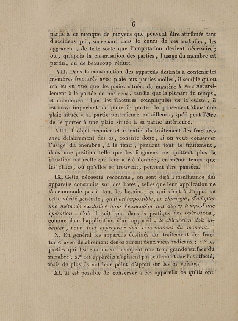 partie à ce manque de moyens que peuvent être attribués tant d’accidens qui, survenant dans le cours de ces maladies , les aggravent de telle sorte que l’amputation devient nécessaire ; ou , qu’après la cicatrisation des parties , l’usage du membre est perdu j ou de beaucoup réduit. YII. Dans la construction des appareils destinés à contenir les membres fracturés avec plaie aux parties molles , il semble qu’on n’a eu en vue que les plaies situées de manière à naturel¬ lement à la portée de nos sens -, tandis que la plupart du temps , et notamment dans les fractures compliquées de la cuisse , il est aussi important de pouvoir porter le pansement dans une plaie située à sa partie postérieure ou ailleurs , qu’il peut l’être de le porter à une plaie située à sa partie antérieure. VIII. L’objet premier et essentiel du traitement des fractures avec délabrement des os, consiste donc , si on veut conserver l’usage du membre y à le tenir , pendant tout le traitement > dans une position telle que les fragmens ne quittent plus la situation naturelle qui leur a été donnée, en même temps que les plaies, où qu’elles se trouvent , peuvent être pansées. IX. Cette nécessité reconnue , on sent déjà l’insuffisance des appareils construits sur des bases , telles que leur application ne s’accommode pas à tous les besoins ; ce qui vient à l’appui de cette vérité générale, quil est impossible, en chirurgie , cT adopter une méthode exclusive dans Vexécution des divers temps d'une opération : d’où il suit que dans la pratique des opérations, comme dans l’application d’un appareil , le chirurgien doit in¬ venter , pour tout approprier aux convenances du moment. X. En général les appareils destinés au traitement des frac¬ tures avec délabrement des os offrent deux vices radicaux ; i.° les parties qui les composent occupent une trop grande surface dd membre ; 2.® ces appareils n’agissent pas seulement sur Fos affecté, mais de plus ils ont leur point d’appui sur les os voisins. XI. 11 est possible de conserver à ces appareils ce qu’ils ont