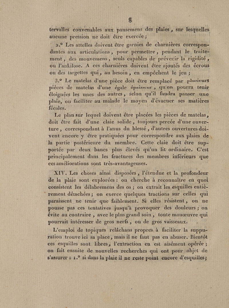 ( 8 tervalles convenables aux pansemens des plaies , sur lesquelles aucune pression ne doit être exercée ; 2.0 Les attelles doivent être garnies de charnières correspon¬ dantes aux articulations, pour permettre, pendant le traite¬ ment , des mouvemens, seuls capables de prévenir la rigidité , ou l’ankilose. A ces charnières doivent être ajoutés des écrous ou des targettes qui, au besoin, en empêchent le jeu ; 3.° Le matelas d’une pièce doit être remplacé par -pltxaleurs pièces de matelas d’une égale épaisseur , qu'on pourra tenir éloignées les unes des autres , selon qu’il faudra panser une plaie, ou faciliter au malade le moyen d’évacuer ses matières fécales. Le plan sur lequel doivent être placées les pièces de matelas, doit être fait d’une claie solide, toujours percée d’une ouver¬ ture , correspondant à l’anus du blessé , d’autres ouvertures doi¬ vent encore y être pratiquées pour correspondre aux plaies de la partie postérieure du membre. Cette claie doit être sup¬ portée par deux bancs plus élevés qu’un lit ordinaire. C’est principalement dans les fractures des membres inférieurs que ces améliorations sont très-avantageuses. XIY. Les choses ainsi disposées , l’étendue et la profondeur de la plaie sont explorées : on cherche à reconnaître en quoi consistent les délabremens des os ; on extrait les esquilles entiè¬ rement détachées ; on exerce quelques tractions sur celles qui paraissent ne tenir que faiblement. Si elles résistent, on ne pousse pas ces tentatives jusqu’à provoquer des douleurs ; on évite au contraire , avec le plus grand soin , toute manœuvre qui pourrait intéresser de gros nerfs , ou de gros vaisseaux. L’emploi de topiques relâchans propres à faciliter la suppu¬ ration trouve ici sa place, mais il ne faut pas en abuser. Bientôt ces esquilles sont libres, l’extraction en est aisément opérée ; on fait ensuite de nouvelles recherches qui ont pour objet de s’assurer : i.° si dans la plaie il ne reste point encore d’esquilles;