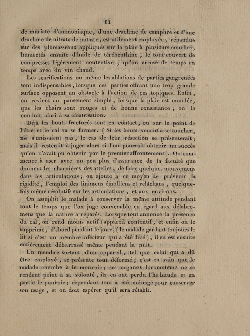 It de muriate d’ammoniaque, d’une drachme de camphre et d'une drachme de nitrate de potasse , est utilement employée , répandue sur des plumasseaux appliqués sur la plaie à plusieurs couches , humectés ensuite d’huile de térébenthine , le tout couvert de compresses légèrement contentives, qu’on arrose de temps en temps avec du vin chaud. Les scarifications ou meme les ablations de parties gangrenées sont indispensables, lorsque ces parties offrant une trop grande surface opposent un obstacle à l’action de ces topiques. Enfin ? on revient au pansement simple, lorsque la plaie est mondée, que les chairs sont rouges et de bonne consistance ; on la conduit ainsi à sa cicatrisation. Déjà les bouts fracturés sont en contact, ou sur le point de l'être et le cal va se former. ( Si les bouts venant à se loucher, ne s’unissaient pas , le cas de leur résection se présenterait; mais il resterait à juger alors si l’on pourrait obtenir un succès qu’on n’avait pu obtenir par le premier affrontement ). On com» mence à user avec un peu plus d’assurance de la faculté que donnent les charnières des attelles , de faire quelques mouvemens dans les articulations ; on ajoute à ce moy en de prévenir la rigidité , l’emploi des linimens émolliens et relâchans , quelque¬ fois même résolutifs sur les articulations , et aux environs. On assujétit le malade à conserver la même attitude pendant tout le temps que l’on juge convenable eu égard aux délabre- mens que la nature a réparés. Lorsque tout annonce la présence du cal, on rend moins actif l’appareil contentif, et enfin on le supprime, d’abord pendant le jour, ( le malade gardant toujours le lit si c’est un membre inférieur qui a été lésé ), il en est ensuite entièrement debarrassé même pendant la nuit. Un membre sortant d’un appareil , tel que celui qui a dû être employé , se présente tout déformé ; c’est en vain que le malade cherche à le mouvoir ; ses organes locomoteurs ne se rendent point à sa volonté, ils en ont perdu l’habitude et en partie le pouvoir; cependant tout a été ménagé pour conserver sen usage, et on doit espérer qu’il sera rétabli*