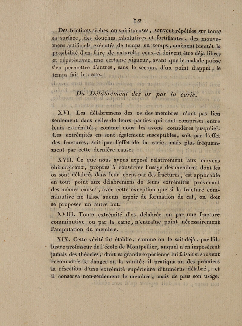 Des frictions sèches ou spiritueuses, souvent répétées sur touté sa surface, des douches résolutives et fortifiantes, des niouve- niens artificiels exécutés de temps en temps , amènent bientôt la possibilité d’en faire de naturels ; ceux-ci doivent être déjà libres et répétés avec une certaine vigueur, avant que le malade puisse s’en permettre d’autres , sans le secours d’un point d’appui ; le temps fait le reste. Du Délabrement des os par la carie. XVI. Les délabremens des os des membres n’ont pas lieu seulement dans celles de leurs parties qui sont comprises entre leurs extrémités, comme nous les avons considérés jusqu’ici. Ces extrémités en sont également susceptibles, soit par l’effet des fractures, soit par l’effet de la carie, mais plus fréquem¬ ment par cette dernière cause. XVII- Ce que nous avons exposé relativement aux moyens chirurgicaux, propres à conserver l’usage des membres dont les os sont délabrés dans leur corps par des fractures, est applicable en tout point aux délabremens de leurs extrémités provenant des mêmes causes , avec cette exception que si la fracture com- minutive ne laisse aucun espoir de formation de cal, on doit se proposer un autre but. XVIII. Toute extrémité d’os délabrée ou par une fracture comminutive ou par la carie, n’entraîne point nécessairement l’amputation du membre. XIX. Cette vérité fut établie, comme on le sait déjà , par l’il¬ lustre professeur de l’école de Montpellier, auquel n’en imposèrent jamais des théories, dont sa grande expérience lui faisait si souvent reconnaître le danger ou la vanité ; il pratiqua un des premiers la résection d’une extrémité supérieure d’humérus délabré , et il conserva non-seulement le membre , mais de plus son usage.