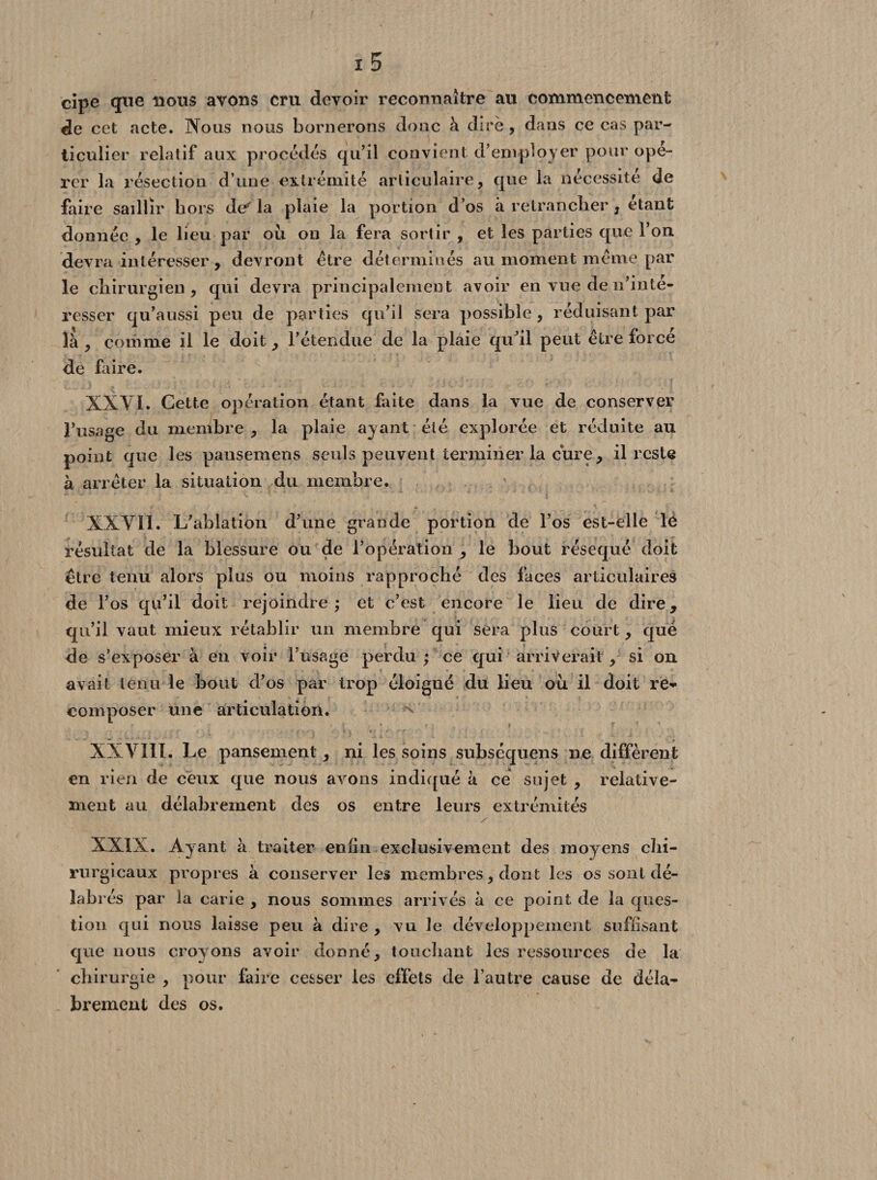 cipe que nous avons cm devoir reconnaître au commencement de cet acte. Nous nous bornerons donc à dire , dans ce cas par¬ ticulier relatif aux procèdes qu’il convient d’employer pour opé¬ rer la résection d’une extrémité articulaire, que la nécessité de faire saillir hors de'la plaie la portion d’os à retrancher , étant donnée , le lieu par où on la fera sortir , et les parties que l’on devra intéresser , devront être déterminés au moment même par le chirurgien, qui devra principalement avoir en vue de 11’inte- resser qu’aussi peu de parties qu’il sera possible , réduisant par là, comme il le doit, l’étendue de la plaie qu’il peut être forcé de faire. XXYI. Cette opération étant faite dans la vue de conserver l’usage du membre , la plaie ayant été explorée et réduite au point que les pansemens seuls peuvent terminer la cure, il reste à arrêter la situation du membre. XXYIÏ. L’ablation d’une grande portion de l’os est-elle lé résultat de la blessure ou de l’opération , le bout réséqué doit être tenu alors plus ou moins rapproché des faces articulaires de l’os qu’il doit rejoindre; et c’est encore le lien de dire, qu’il vaut mieux rétablir un membre qui sera plus court, que de s’exposer à en voir l’usage perdu ; ce qui arriverait, si on avait tenu le bout d’os par trop éloigné du lieu où il doit re^ composer une articulation. ^ XXYIIL Le pansement, ni les soins subséquens ne diffèrent en rien de ceux que nous avons indiqué à ce sujet , relative¬ ment au délabrement des os entre leurs extrémités XXIX. Ayant à traiter enfin exclusivement des moyens chi¬ rurgicaux propres à conserver les membres, dont les os sont dé- labi és par la carie , nous sommes arrivés à ce point de la ques¬ tion qui nous laisse peu à dire , vu le développement suffisant que nous croyons avoir donné, touchant les ressources de la chirurgie , pour faire cesser les effets de l’autre cause de déla¬ brement des os.