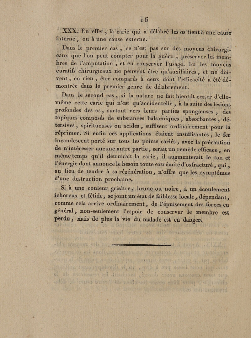 XXX. En effet, la carie qui a délabré les os tient à une cause interne , ou à une cause externe. Dans le premier cas , ce n’est pas sur des moyens chirurgi¬ caux que l’on peut compter pour la guérir, préserver les mem¬ bres de l’amputation , et en conserver l’usage. Ici les moyens curatifs chirurgicaux ne peuvent être qu'auxiliaires , et ne doi¬ vent , en rien , être comparés à ceux dont l’efficacité a été dé¬ montrée dans le premier genre de délabrement. Dans le second cas , si la nature ne fait bientôt cesser d’elle- même cette carie qui n’est qu’accidentelle, à la suite des lésions profondes des os, surtout vers leurs parties spongieuses , des topiques composés de substances balsamiques, absorbantes, dé- tersives, spiritueuses ou acides, suffisent ordinairement pour la réprimer. Si enfin ces applications étaient insuffisantes , le fer incandescent porté sur tous les points cariés , avec la précaution de n’intéresser aucune autre partie, serait un remède efficace, en même temps qu’il détruirait la carie, il augmenterait le ton et l’énergie dont annonce le besoin toute extrémité d’os fracturé, qui , au lieu de tendre à sa régénération, n'offre que les symptômes d’une destruction prochaine. Si à une couleur grisâtre, brune ou noire, à un écoulement ichoreux et fétide, se joint un état de faiblesse locale, dépendant, comme cela arrive ordinairement, de l’épuisement des forces en general, non-seulement l’espoir de conserver le membre est perdu, mais de plus la vie du malade est en danger*