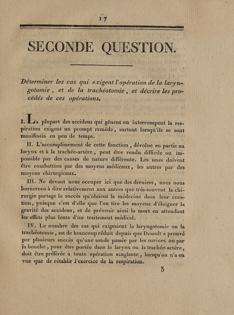 SECONDE QUESTION. Déterminer les cas qui exigent V opération de la laryn¬ gotomie , et de la trachéotomie , et décrire les pro¬ cédés de ces opérations• I. Ija plupart desaccidens qui gênent ou interrompent la res¬ piration exigent un prompt remède, surtout lorsqu'ils se sont manifestés en peu de temps. IL V accomplissement de cette fonction , dévolue en partie au larynx et à la trachée-artère , peut être rendu difficile ou im¬ possible par des causes de nature différente. Les unes doivent être combattues par des moyens médicaux, les autres par des moyens chirurgicaux, III. Ne devant nous occuper ici que des derniers, nous nous bornerons à dire relativement aux autres que très-souvent la chi¬ rurgie partage le succès qu’obtient la médecine dans leur cura¬ tion, puisque c’est d’elle que l’on tire les moyens d’éloigner la gravité des accidens, et de prévenir ainsi la mort en attendant les effets plus lents d’un traitement médical. IY. Le nombre des cas qui exigeaient la laryngotomie ou la trachéotomie , est de beaucoup réduit depuis que Desault a prouvé par plusieurs succès qu’une sonde passée par les narines ou par la bouche , pour être portée dans le larynx ou la trachée-artère, doit être préférée à toute opération sanglante , lorsqu’on n’a en vue que de rétablir l’exercice de la respiration. 5