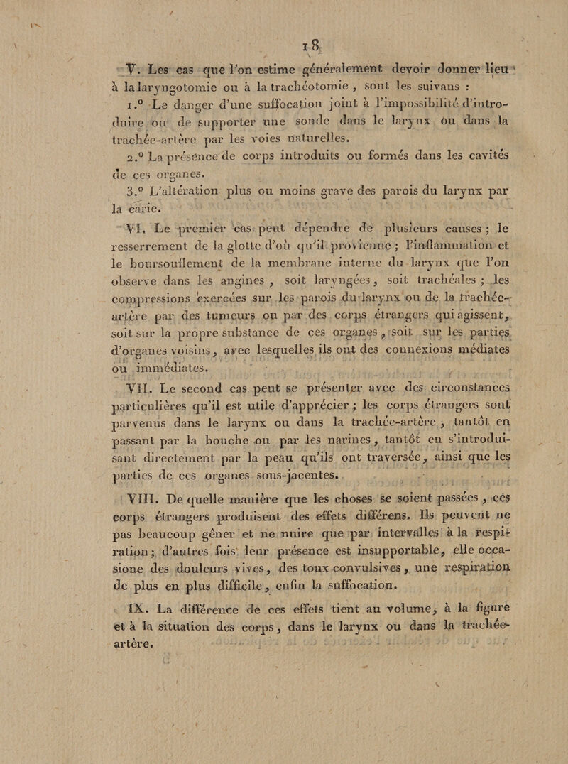 I ï8 \ V. Les cas que l'on estime généralement devoir donner lieu à la laryngotomie ou à la trachéotomie , sont les suivans : i.° Le danger d’une suffocation joint à l’impossibilité d’intro¬ duire ou de supporter une sonde dans le larynx ou dans la trachée-artère par les voies naturelles. a.0 La présence de corps introduits ou formés dans les cavités de ces organes. 3.° L’altération plus ou moins grave des parois du larynx par la carie. VI, Le premier cas peut dépendre de plusieurs causes ; le resserrement de la glotte d’où qu'il provienne ; l’inflammation et « le boursouflement de la membrane interne du larynx que l’on observe dans les angines , soit laryngées, soit trachéales; les compressions exercées sur les parois du larynx ou de la trachée- artère par des tumeurs ou par des corps étrangers qui agissent, soit sur la propre substance de ces organes , soit sur les parties d’organes voisins, avec lesquelles ils ont des connexions médiates ou immédiates. VIL Le second cas peut se présenter avec des circonstances particulières qu’il est utile d’apprécier ; les corps étrangers sont parvenus dans le larynx ou dans la trachée-artère , tantôt en passant par la bouche ou par les narines , tantôt en s’introdui¬ sant directement par la peau qu’ils ont traversée, ainsi que les parties de ces organes sous-jacentes. VIII. De quelle manière que les choses se soient passées , ces corps étrangers produisent des effets diiférens. Ils peuvent ne pas beaucoup gener et ne nuire que par intervalles à la respL ration; d’autres fois leur présence est insupportable, elle occa- sione des douleurs vives, des toux convulsives, une respiration de plus en plus difficile , enfin la suffocation. IX. La différence de ces effets tient au volume, à la figure et à la situation des corps, dans le larynx ou dans la trachée- artère.