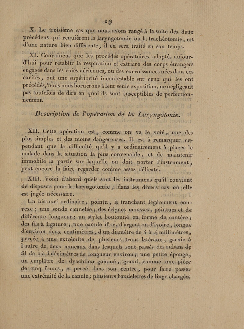*9 X. Le troisième cas que nous avons rangé à la suite des detfx précédens qui requièrent la laryngotomie ou la trachéotomie, est d’une nature bien différente, il en sera traité en son temps. XL Convaincus que les procédés opératoires adoptés aujour- d hui pour rétablir la respiration et extraire des corps étrangers engages dans les voies aeriennes, ou des excroissances nées dans ces cavités, ont une supériorité incontestable sur ceux qui les ont precedes,hious nous bornerons à leur sëule exposition, ne négligeant pas toutefois de dire en quoi ils sont susceptibles de perfection¬ nement. Description de Vopération de la Laryngotonie. XII. Cette opération est, comme on va le voir, une des plus simples et des moins dangereuses. Il est à remarquer ce¬ pendant que la difficulté qu’il y a ordinairement à placer le malade dans la situation la plus convenable , et de maintenir immobile la partie sur laquelle on doit porter l’instrument, peut encore la faire regarder comme assez délicate. XIII. Loi ci d’abord quels sont les instrimiens qu’il convient de disposer pour la laryngotomie , dans les divers cas ou elle est jugée nécessaire. Un bistouri ordinaire, pointu , à tranchant légèrement con¬ vexe ; une sonde cannelée ; des érignes mousses , pointues et de différente longueur,* un stylet boutonné en forme de cautère; des fils à ligature ; une canule d’or, d’argent ou d’ivoire, longue d’environ deux centimètres, d’un diamètre de 3 à 4 millimètres, percée à une extrémité de plusieurs trous latéraux , garnie à l’autre de deux anneaux dans lesquels sont passés des rubans de fil de a a 3 décimètres de longueur environ; une petite éponge, un emplâtre de dyacbilon gommé, grand comme une pièce de cinq francs, et percé dans son centre , pour faire passer une extrémité de la canule ; plusieurs bandelettes de linge chargées