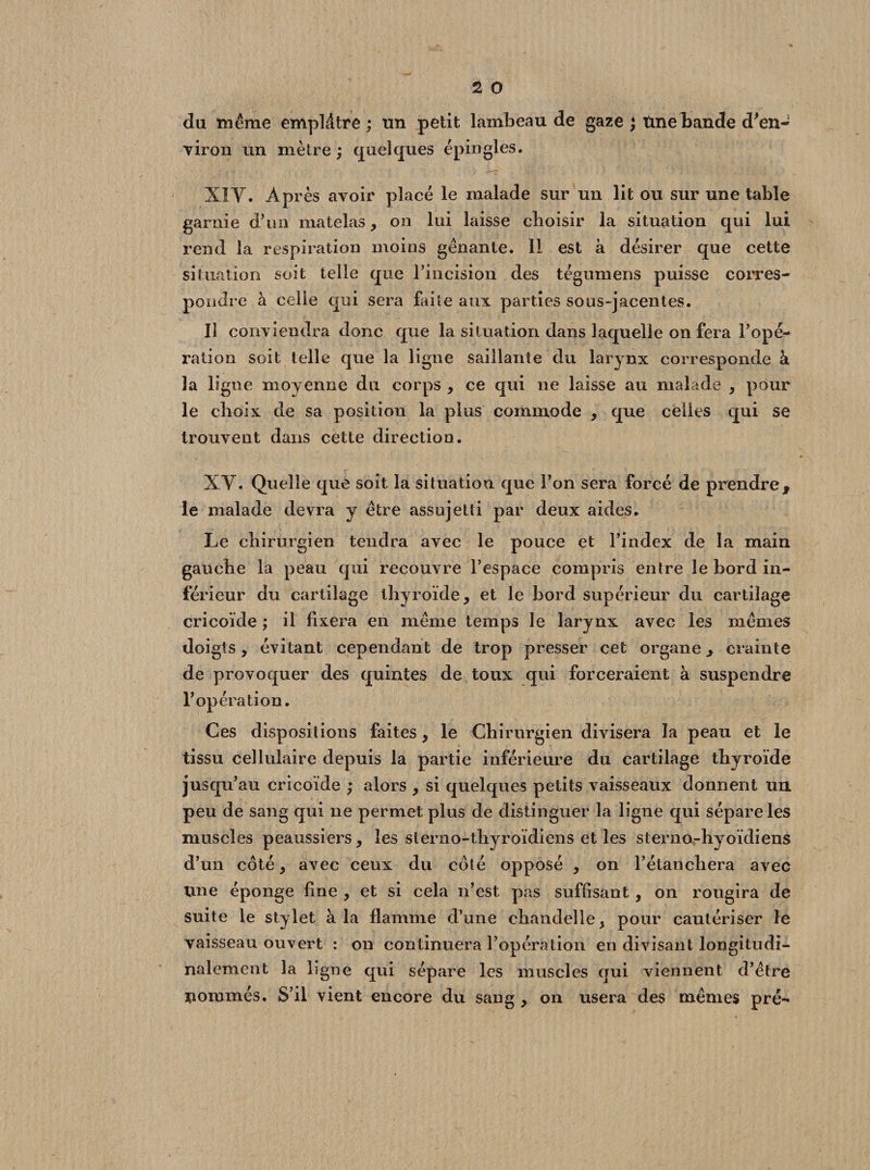 du même emplâtre ; un petit lambeau de gaze ; tme bande d'en¬ viron un mètre ) quelques épingles. XIV. Après avoir placé le malade sur un lit ou sur une table garnie d’un matelas, on lui laisse choisir la situation qui lui rend la respiration moins gênante. 11 est à désirer que cette situation soit telle que rincision des tégumens puisse corres¬ pondre à celie qui sera faite aux parties sous-jacentes. Il conviendra donc que la situation dans laquelle on fera l’opé¬ ration soit telle que la ligne saillante du larynx corresponde à la ligne moyenne du corps , ce qui ne laisse au malade , pour le choix de sa position la plus commode , que celles qui se trouvent dans cette direction. XV. Quelle que soit la situation que l’on sera forcé de prendre, le malade devra y être assujetti par deux aides. Le chirurgien tendra avec le pouce et l’index de la main gauche la peau qui recouvre l’espace compris entre le bord in¬ férieur du cartilage thyroïde, et le bord supérieur du cartilage cricoïde ; il fixera en même temps le larynx avec les mêmes doigts, évitant cependant de trop presser cet organe, crainte de provoquer des quintes de toux qui forceraient à suspendre l’opération. Ces dispositions faites, le Chirurgien divisera la peau et le tissu cellulaire depuis la partie inférieure du cartilage thyroïde jusqu’au cricoïde ; alors , si quelques petits vaisseaux donnent un peu de sang qui ne permet plus de distinguer la ligne qui sépare les muscles peaussiers, les sterno-thyroïdiens et les sterno-hyoïdiens d’un côté, avec ceux du côté opposé , on l’étancliera avec line éponge fine , et si cela n’est pas suffisant, on rougira de suite le stylet à la flamme d’une chandelle, pour cautériser le vaisseau ouvert : on continuera l’opération en divisant longitudi¬ nalement la hgne qui sépare les muscles qui viennent d’être pommés. S’il vient encore du sang , on usera des mêmes pré-