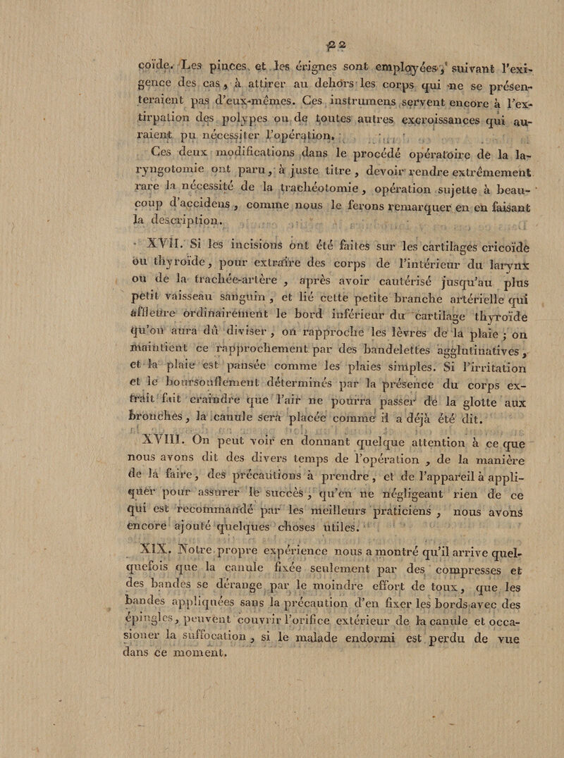 coïcle. Les pinces et les érignes sont employées / suivant Vexi¬ gence des cas j à attirer au dehors les corps qui me se présen¬ teraient pas d’etix-mêmes. Ges instrumens servent encore à Yex* tirpalion des polypes ou de toutes autres excroissances qui au¬ raient pu nécessiter l’opération» * * Ges deux modifications dans le procédé opératoire de la la- ryngotomie ont paru, a juste titre , devoir rendre extrêmement rare ia nécessité de la trachéotomie, opération sujette à beau¬ coup d accidens , comme nous le ferons remarquer en en faisant la description. XVII. Si les incisions ont été faites sur les cartilages cricoïde bu thyroïde, pour extraire des corps de l’intérieur du larynx ou de la trachee-artère , après avoir cautérisé jusqu’au plus petit vaisseau sanguin , et lié cette petite branche artérielle qui affleure ordinairement le bord inférieur du cartilage thyroïde qu’on aura du diviser, on rapproche les lèvres de la plaie; on maintient ce rapprochement par des bandelettes agglutinatives, et la plaie est pansée comme les plaies simples. Si l’irritation et le boursouflement déterminés par la présence du corps ex¬ trait fait craindre que l’air ne pourra passer de la glotte aux bronches, la canule sera placée comme il a déjà été dit. XVIII. On peut voir en donnant quelque attention à ce que nous avons dit des divers temps de l’opération , de la manière de la faire, des précautions à prendre , et de l’appareil à appli¬ quer pour assurer le succès , qu’en ne négligeant rien de ce qui est recommandé par les meilleurs praticiens , nous avons encore ajouté quelques choses utiles. XIX. Notre propre expérience nous a montré qu’il arrive quel¬ quefois que la canule fixée seulement par des compresses et des bandes se dérange par le moindre effort de toux, que les bandes appliquées sans la précaution d’en fixer les bords avec des epmgles, peuvent couvrir l’orifice extérieur de la canule et occa- sioner ia suffixation , si le malade endormi est perdu de vue dans ce moment.