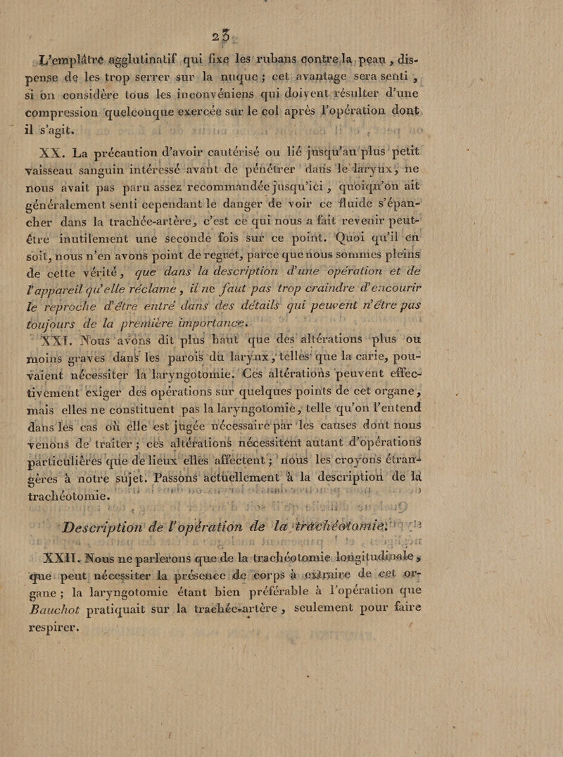23 I/empMtre agglutinatif qui fixe les rubans contre la peau , dis¬ pense de les trop serrer sur la nuque; cet avantage sera senti , si on considère tous les inconvéniens qui doivent résulter d'une compression quelconque exercée sur le col après l’operation dont il s’agit. XX. La précaution d’avoir cautérisé ou lié jusqu’au plus petit vaisseau sanguin intéressé avant de pénétrer daiis le larynx, ne nous avait pas paru assez recommandée jusqu’ici, quoiqu’on ait généralement senti cependant le danger de voir ce fluide s’épan¬ cher dans la trachée-artère^ c’est ce qui nous a fait revenir peut- être inutilement une seconde fois sur ce point. Quoi qu’il en soit, nous n’en avons point de regret, parce que nous sommes pleins de cette vérité, que dans la description dune opération et de V appareil quelle réclame , il 72e faut pas trop craindre d’encourir le reproche d’être entré dans des détails qui peuvent n’être pas toujours de la première importance, XXL Nous avons dit plus haut que des altérations plus ou moins graves dans les parois du larynx, telles'que la carie, pou¬ vaient nécessiter la laryngotomie. Ces altérations peuvent effec¬ tivement exiger des opérations sur quelques points de cet organe , mais elles ne constituent pas la laryngotomie, telle qu’on l’entend dans les cas ou elle est jugée nécessaire par les causes dont nous venons de traiter ; ces altérations nécessitent autant d’opération^ particulières que de lieux elles affectent ; nous les croyons étran¬ gères à notre sujet. Passons actuellement à la description de la trachéotomie. 1 ! ^ } ‘ \ v '•*?> e •' . «. î ? : * . • l » « -i j -/ - ■ * 1 . / • v- .. ■ • i a - « •* Description de Vopération de la'trachéotomie: < • S : - • . é V î / . . • , . . • ' \ ; ; J i % :■ ■ ‘ I ( ’ . , T ' ' > . ‘ ' i . Q * 1 * XXII. Nous ne parlerons que de la trachéotomie longitudinale , que peut nécessiter la présence de corps à extraire de or“ gane ; la laryngotomie étant bien préférable à l’operation que Bauchot pratiquait sur la trachée-artère , seulement pour faire respirer.