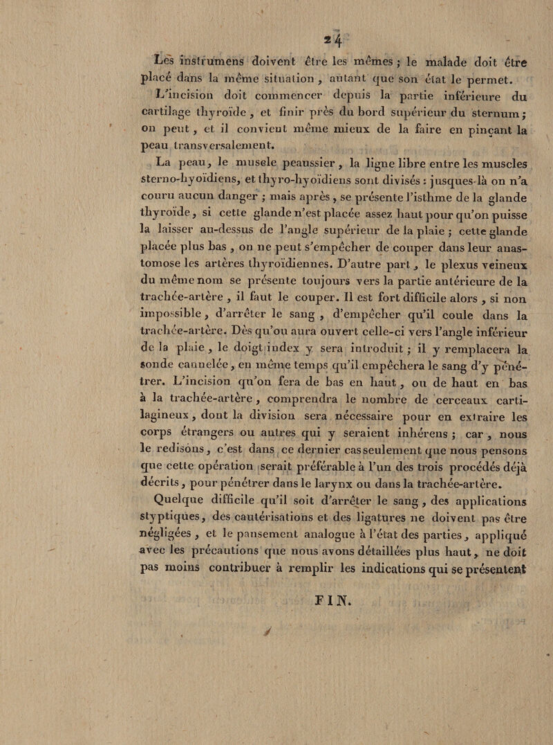 2 4 Les instrumens doivent être les mêmes ; le malade doit être placé dans la même situation , autant que son état le permet. L'incision doit commencer depuis la partie inférieure du cartilage thyroïde , et finir près du bord supérieur du sternum; on peut, et il convient même mieux de la faire en pinçant la peau transversalement. La peau, le musele peaussier, la ligne libre entre les muscles sterno-hyoïdiens, et thyro-hyoïdiens sont divisés s jusques là on n'a couru aucun danger ; mais après , se présente l'isthme de la glande thyroïde, si cette glande n'est placée assez haut pour qu'on puisse la laisser au-dessus de l’augle supérieur de la plaie j cette glande placée plus bas , on 11e peut s'empêcher de couper dans leur anas¬ tomose les artères thyroïdiennes. D’autre part ^ le plexus veineux du même nom se présente toujours vers la partie antérieure de la trachée-artère , il faut le couper. Il est fort difficile alors , si non impossible, d'arrêter le sang , d'empêcher qu'il coule dans la trachée-artère. Dès qu’on aura ouvert celle-ci vers l’angle inférieur de la plaie , le doigt index y sera introduit ; il y remplacera la sonde cannelée, en même temps qu'il empêchera le sang d'y péné¬ trer. L'incision qu'on fera de bas en haut, ou de haut en bas à la trachée-artère , comprendra le nombre de cerceaux carti¬ lagineux , dont la division sera nécessaire pour en extraire les corps étrangers ou autres qui y seraient inhérens ; car , nous le redisons , c’est dans ce dernier cas seulement que nous pensons que cette opération serait préférable à l'un des trois procédés déjà décrits, pour pénétrer dans le larynx ou dans la trachée-artère. Quelque difficile qu’il soit d'arrêter le sang , des applications styptiques, des cautérisations et des ligatures ne doivent pas être négligées, et le pansement analogue à l’état des parties ^ appliqué avec les précautions que nous avons détaillées plus haut, ne doit pas moins contribuer à remplir les indications qui se présentent y FIN.