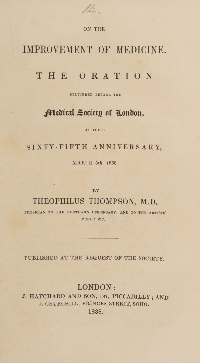 ON THE IMPROVEMENT OF MEDICINE. THE ORATION DELIVERED BEFORE THE Jtteiftcal j&octetg of Hoitifon, AT THETR S I XTY -FIFTH ANNIVERSARY, MARCH 8th, 1838. BY THEQPHILUS THOMPSON, M.D. PHYSICIAN TO THE NORTHERN DISPENSARY, AND TO THE ARTISTS’ FUND ; &C. PUBLISHED AT THE REQUEST OF THE SOCIETY. LONDON: J. HATCHARD AND SON, 187, PICCADILLY; AND J. CHURCHILL, PRINCES STREET, SOHO. 1838.