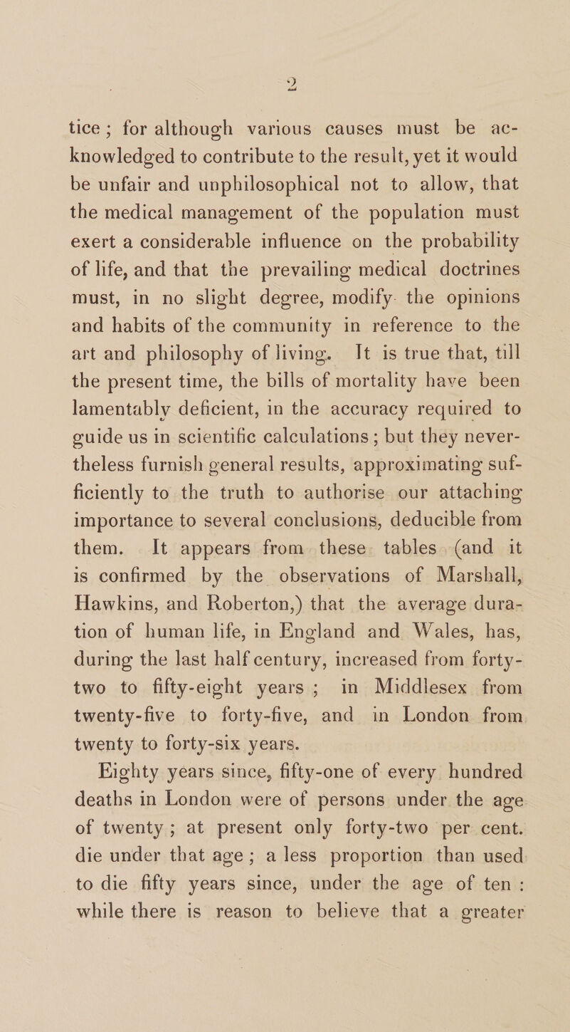 tice; for although various causes must be ac- 7 o knowledged to contribute to the result, yet it would be unfair and unphilosophical not to allow, that the medical management of the population must exert a considerable influence on the probability of life, and that the prevailing medical doctrines must, in no slight degree, modify the opinions and habits of the community in reference to the art and philosophy of living. It is true that, till the present time, the bills of mortality have been lamentably deficient, in the accuracy required to guide us in scientific calculations ; but they never¬ theless furnish general results, approximating suf¬ ficiently to the truth to authorise our attaching importance to several conclusions, deducible from them. It appears from these tables (and it is confirmed by the observations of Marshall, Hawkins, and Roberton,) that the average dura¬ tion of human life, in England and Wales, has, during the last half century, increased from forty- two to fifty-eight years ; in Middlesex from twenty-five to forty-five, and in London from twenty to forty-six years. Eighty years since* fifty-one of every hundred deaths in London were of persons under the age of twenty ; at present only forty-two per cent, die under that age ; a less proportion than used to die fifty years since, under the age of ten : while there is reason to believe that a greater