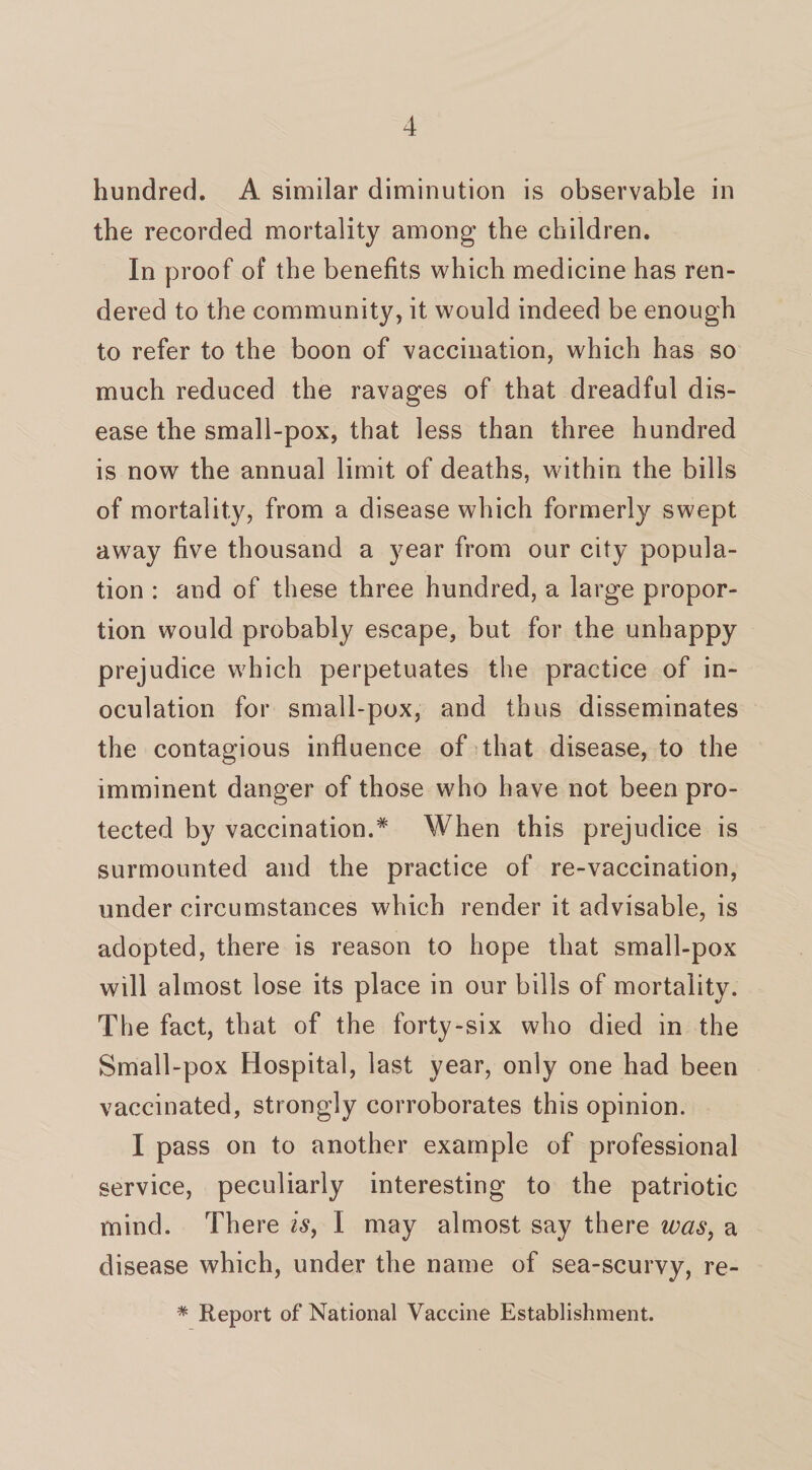 hundred. A similar diminution is observable in the recorded mortality among the children. In proof of the benefits which medicine has ren¬ dered to the community, it would indeed be enough to refer to the boon of vaccination, which has so much reduced the ravages of that dreadful dis¬ ease the small-pox, that less than three hundred is now the annual limit of deaths, within the bills of mortality, from a disease which former^ swept away five thousand a year from our city popula¬ tion : and of these three hundred, a large propor¬ tion would probably escape, but for the unhappy prejudice which perpetuates the practice of in¬ oculation for small-pox, and thus disseminates the contagious influence of that disease, to the imminent danger of those who have not been pro¬ tected by vaccination.* When this prejudice is surmounted and the practice of re-vaccination, under circumstances which render it advisable, is adopted, there is reason to hope that small-pox will almost lose its place in our bills of mortality. The fact, that of the forty-six who died in the Small-pox Hospital, last year, only one had been vaccinated, strongly corroborates this opinion. I pass on to another example of professional service, peculiarly interesting to the patriotic mind. There is, I may almost say there was, a disease which, under the name of sea-scurvy, re- * Report of National Vaccine Establishment.