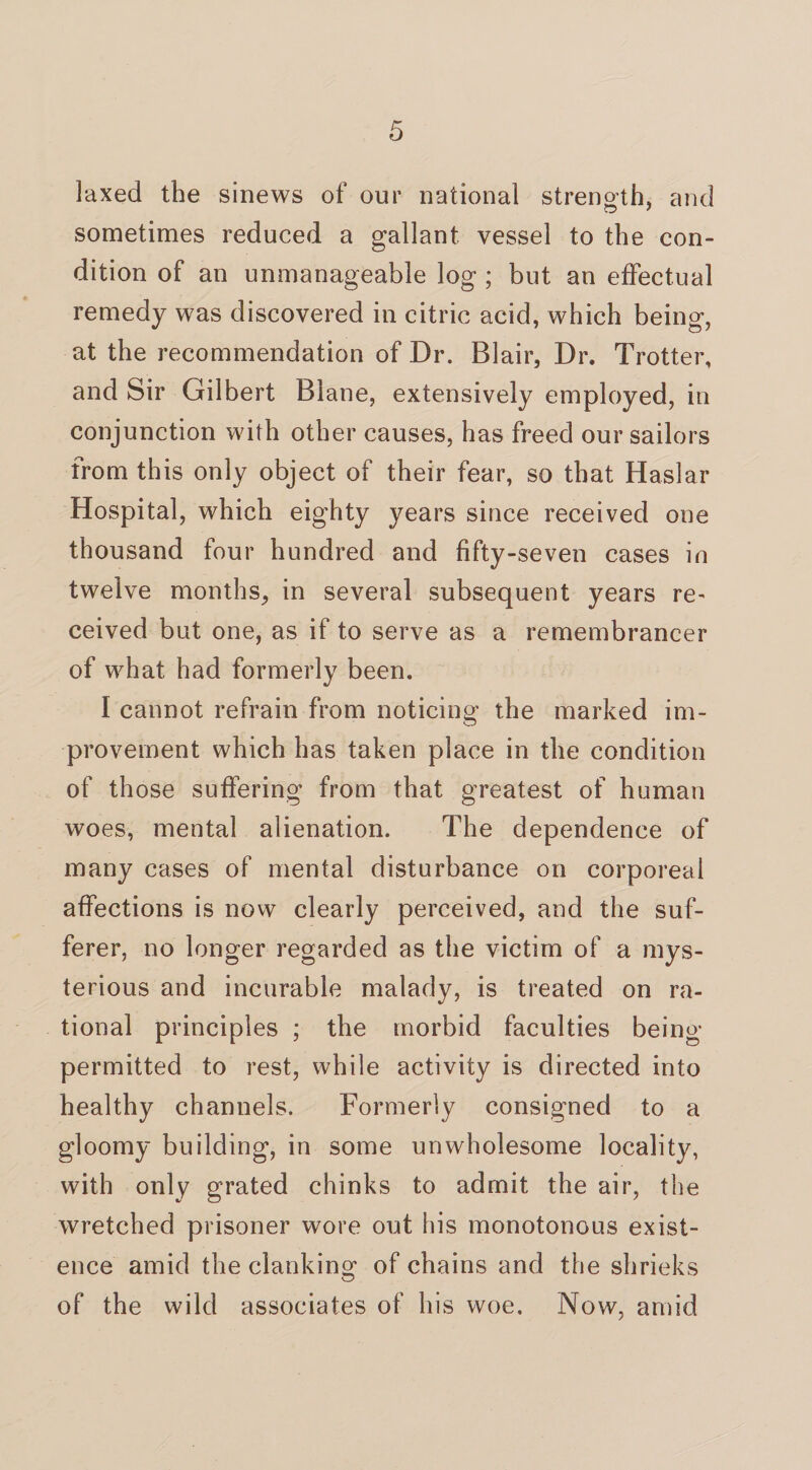 laxed the sinews of our national strength, and sometimes reduced a gallant vessel to the con¬ dition of an unmanageable log ; but an effectual remedy was discovered in citric acid, which being, at the recommendation of Dr. Blair, Dr. Trotter, and Sir Gilbert Blane, extensively employed, in conjunction with other causes, has freed our sailors from this only object of their fear, so that Haslar Hospital, which eighty years since received one thousand four hundred and fifty-seven cases in twelve months, in several subsequent years re~ ceived but one, as if to serve as a remembrancer of what had formerly been. I cannot refrain from noticing the marked im¬ provement which has taken place in the condition of those suffering from that greatest of human woes, mental alienation. The dependence of many cases of mental disturbance on corporeal affections is now clearly perceived, and the suf¬ ferer, no longer regarded as the victim of a mys¬ terious and incurable malady, is treated on ra¬ tional principles ; the morbid faculties being- permitted to rest, while activity is directed into healthy channels. Formerly consigned to a gloomy building, in some unwholesome locality, with only grated chinks to admit the air, the wretched prisoner wore out his monotonous exist¬ ence amid the clanking of chains and the shrieks of the wild associates of his woe. Now, amid