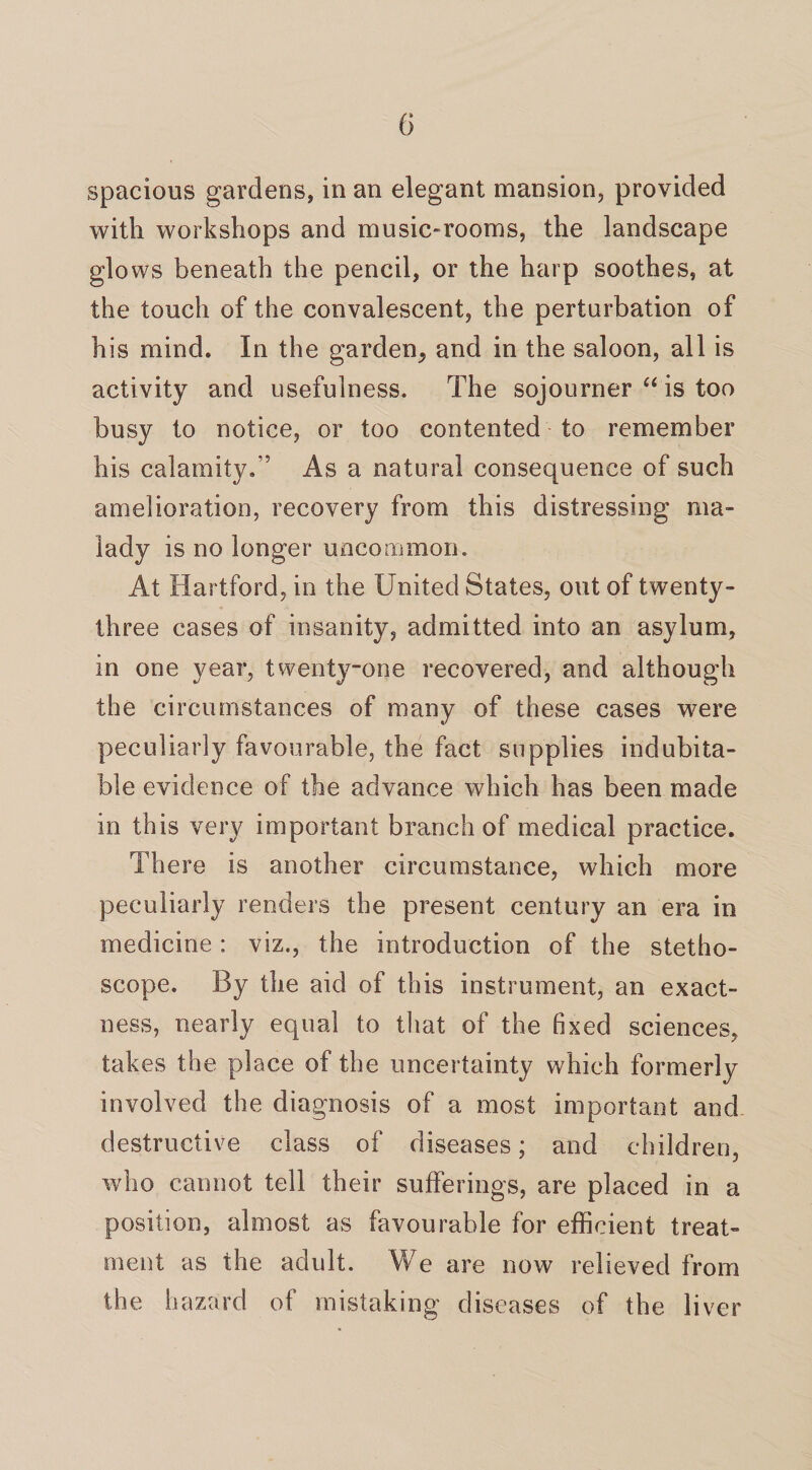 spacious gardens, in an elegant mansion, provided with workshops and music-rooms, the landscape glows beneath the pencil, or the harp soothes, at the touch of the convalescent, the perturbation of his mind. In the garden^ and in the saloon, all is activity and usefulness. The sojourner “ is too busy to notice, or too contented to remember his calamity/’ As a natural consequence of such amelioration, recovery from this distressing ma¬ lady is no longer uncommon. At Hartford, in the United States, out of twenty- three cases of insanity, admitted into an asylum, in one year, twenty-one recovered, and although the circumstances of many of these cases were peculiarly favourable, the fact supplies indubita¬ ble evidence of the advance which has been made in this very important branch of medical practice. There is another circumstance, which more peculiarly renders the present century an era in medicine: viz., the introduction of the stetho¬ scope. By the aid of this instrument, an exact¬ ness, nearly equal to that of the fixed sciences, takes the place of the uncertainty which formerly involved the diagnosis of a most important and destructive class of diseases; and children, who cannot tell their sufferings, are placed in a position, almost as favourable for efficient treat¬ ment as the adult. We are now relieved from the hazard of mistaking diseases of the liver
