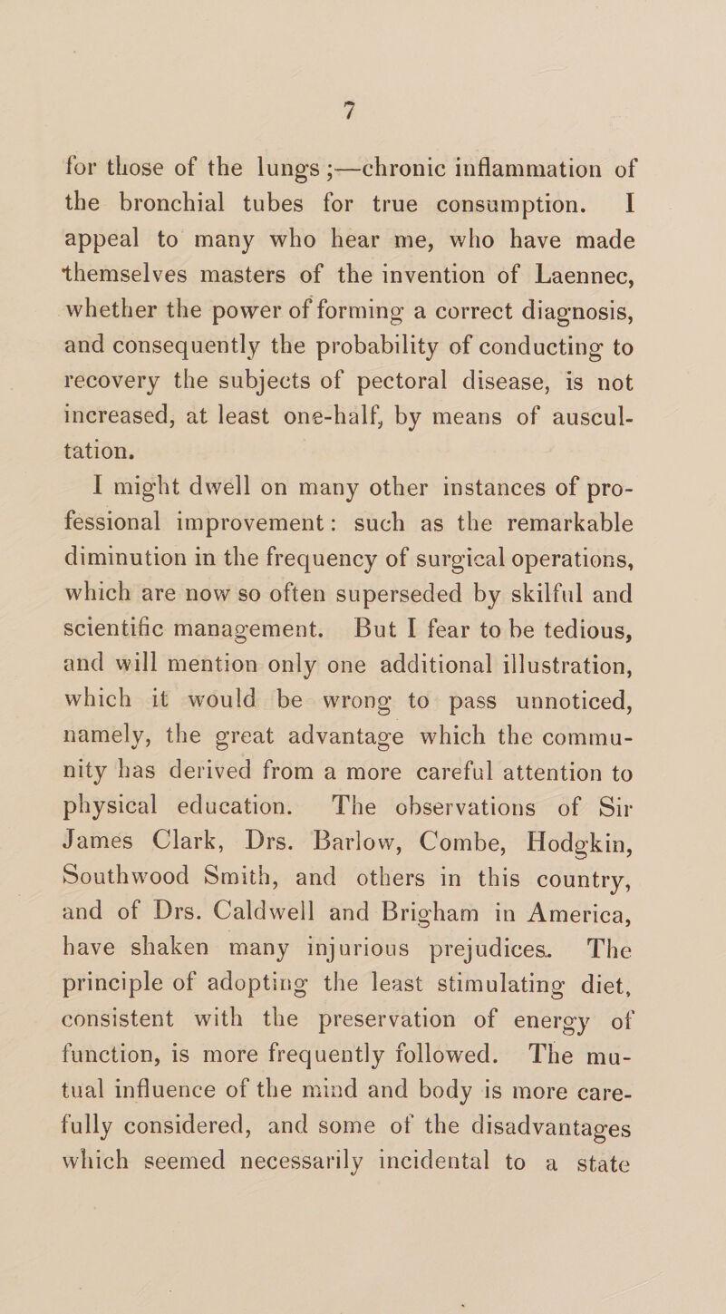 for those of the lungs;—chronic inflammation of the bronchial tubes for true consumption. I appeal to many who hear me, who have made themselves masters of the invention of Laennec, whether the power of forming a correct diagnosis, and consequently the probability of conducting to recovery the subjects of pectoral disease, is not increased, at least one-half, by means of auscul¬ tation. I might dwell on many other instances of pro¬ fessional improvement: such as the remarkable diminution in the frequency of surgical operations, which are now so often superseded by skilful and scientific management. But I fear to be tedious, and will mention only one additional illustration, which it would be wrong to pass unnoticed, namely, the great advantage which the commu¬ nity has derived from a more careful attention to physical education. The observations of Sir James Clark, Drs. Barlow, Combe, Hodgkin, Southwood Smith, and others in this country, and of Drs. Caldwell and Brigham in America, have shaken many injurious prejudices.. The principle of adopting the least stimulating diet, consistent with the preservation of energy of function, is more frequently followed. The mu¬ tual influence of the mind and body is more care¬ fully considered, and some of the disadvantages which seemed necessarily incidental to a state