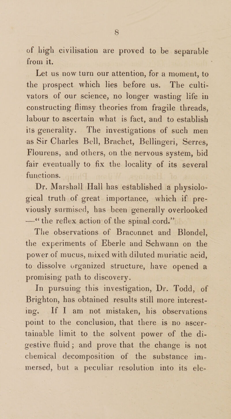 of high civilisation are proved to be separable from it. Let us now turn our attention, for a moment, to the prospect which lies before us. The culti¬ vators of our science, no longer wasting life in constructing flimsy theories from fragile threads, labour to ascertain what is fact, and to establish its generality. The investigations of such men as Sir Charles Bell, Brachet, Bellingeri, Serres, Flourens, and others, on the nervous system, bid fair eventually to fix the locality of its several functions. Dr. Marshall Hall has established a physiolo¬ gical truth of great importance, which if pre¬ viously surmised, has been generally overlooked —“ the reflex action of the spinal cord.” The observations of Braconnet and Blondel, the experiments of Eberle and Schwann on the power of mucus, mixed with diluted muriatic acid, to dissolve organized structure, have opened a promising path to discovery. In pursuing this investigation, Dr. Todd, of Brighton, has obtained results still more interest¬ ing. If 1 am not mistaken, his observations point to the conclusion, that there is no ascer¬ tainable limit to the solvent power of the di¬ gestive fluid; and prove that the change is not chemical decomposition of the substance im¬ mersed, but a peculiar resolution into its ele-